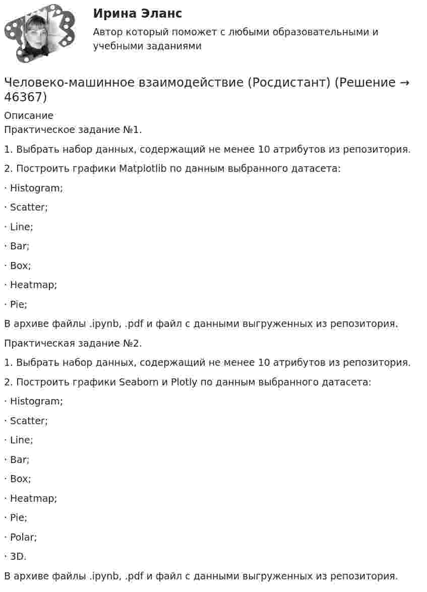      
            Описание
            Практическое задание №1.1.    Выбрать набор данных, содержащий не менее 10 атрибутов из репозитория.2.    Построить графики Matplotlib по данным выбранного датасета:·       Histogram;·       Scatter;·       Line;·       Bar;·       Box;·       Heatmap;·       Pie;В архиве файлы .ipynb, .pdf и файл с данными выгруженных из репозитория.Практическая задание №2.1.    Выбрать набор данных, содержащий не менее 10 атрибутов из репозитория.2.    Построить графики Seaborn и Plotly по данным выбранного датасета:·       Histogram; ·       Scatter;·       Line;·       Bar;·       Box;·       Heatmap;·       Pie;·       Polar;·       3D.В архиве файлы .ipynb, .pdf и файл с данными выгруженных из репозитория.  
            
            
            Человеко-машинное взаимодействиеЧеловеко-машинное взаимодействие (Росдистант)Человеко-машинное взаимодействие (Росдистант)Человеко-машинное взаимодействие (Росдистант)Человеко-машинное взаимодействие.ти (тест с ответами Синергия/МОИ/ МТИ)Человек, проходящий мимо киоска, покупает газету с вероятностью 0,2. Найти вероятность того, что среди 400 человек, прошедших мимо киоска в течение часа: а) купят газету 90 человек; б) не купят газету от 300 до 340 человек (включительно).Человек прыгает с тележки, свободно движущейся по горизонтальному пути со скоростью V = 4 м/с, в направлении движения тележки, после чего скорость тележки изменилась и стала равной U1 = 3 м/с. Определить горизонтальную составляющую Человек массой m1=70 кг, бегущий со скоростью v1=9 км/ч, догоняет тележку массой m2=190кг, движущуюся со скоростью v2=3,6 км/ч, и вскакивает на нее. С какой скоростью станет двигаться тележка с человеком? С какой скоростью будет двигаться тележка сЧеловек массой m = 70 кг, бегущий со скоростью V1 = 9 км/ч, догоняет тележку массой M = 190 кг, движущуюся со скоростью V2 = 3,6 км/ч, и вскакивает на неё. С какой скоростью станет двигаться тележка с человеком? С какой скоростью будет Человек массой m = 70 кг находится на корме лодки, находящейся в озере. Длина лодки l = 5 м, масса лодки M = 280 кг. Человек переходит на нос лодки. На какое расстояние переместится человек относительно дна? Сопротивлением воды пренебречь.Человек массой m = 70 кг поднимается в лифте. Лифт перед остановкой движется равнозамедленно вертикально вверх с ускорением а = 1 м/с2. Определите вес Р человека в лифте.Человек, наделенный определенным статусом, должностью, властными  полномочиями, в чью задачу входит организация работы коллектива, достижение  производственных целей, контроль и ответственность, – это … лидер Тип ответа: Текстовый ответ Человек находится на краю неподвижной платформы, которая расположена горизонтально и может вращаться относительно вертикальной оси, проходящей через её центр. Масса человека 50 кг, масса платформы 70 кг, радиус платформы 5 м.Человек, находящий жертв, которым он позволяет принимать решения и работать за него - это ... манипулятор