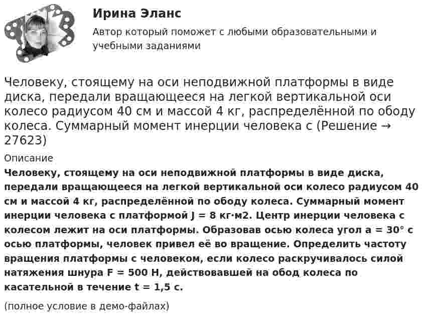     
          Описание
          Человеку, стоящему на оси неподвижной платформы в виде диска, передали вращающееся на легкой вертикальной оси колесо радиусом 40 см и массой 4 кг, распределённой по ободу колеса. Суммарный момент инерции человека с платформой J = 8 кг·м2. Центр инерции человека с колесом лежит на оси платформы. Образовав осью колеса угол a = 30° с осью платформы, человек привел её во вращение. Определить частоту вращения платформы с человеком, если колесо раскручивалось силой натяжения шнура F = 500 Н, действовавшей на обод колеса по касательной в течение t = 1,5 с.(полное условие в демо-файлах)  
            
            
            Человек, стоящий на расстоянии 2 м от оси горизонтальной платформы, ловит мяч, летящий на него со скоростью 10 м/с. Траектория мяча горизонтальна и проходит на расстоянии 2 м от оси платформы. Масса мяча 5 кг. Момент инерции платформы Человеку, стоящему на оси неподвижной платформы в виде диска, передали вращающееся на легкой вертикальной оси колесо радиусом 40 см и массой 4 кг, распределённой по ободу колеса. Суммарный момент инерции человека сЧеловеку, стоящему на оси неподвижной платформы, в виде диска передали на легкой вертикальной оси колесо радиусом 40 см массой 4 кг, распределенной по ободу колеса Суммарный момент инерции человека Человеку, стоящему неподвижно на скамье Жуковского, передали вращающееся на вертикальной лёгкой оси колесо массой m = 3 кг и радиусом R = 30 мм. Масса колеса распределена по его ободу. Момент инерции человека со скамьёй J = 7,5 кг•м2. Человеку страшно хочется пить. Он подходит к водоему, готов зачерпнуть воды и выпить ее. Но ему говорят: «В этом водоеме обнаружен холерный эмбрион, имейте это в виду». Человек выливает воду и идет дальше. Какая функция волиЧеловек является участником отношенийЧеловеческая общность, специфику которой представляют отношения людей между собой, их формы взаимодействия и объединения, - это ...Человек стоит на скамье Жуковского и ловит рукой мяч массой m = 0,4 кг, летящий в горизонтальном направлении со скоростью 0 = 20 м/c. Траектория мяча проходит на расстоянии r = 0,8 м от вертикальной оси вращения скамьи. С какой угловой Человек стоит на скамье Жуковского и ловит рукой мяч массой m = 0,4 кг, летящий в горизонтальном направлении со скоростью V = 20 м/c. Траектория мяча проходит на расстоянии r = 0,8 м от вертикальной оси вращения скамьи. С какой угловой Человек, стоящий в лодке, сделал 6 шагов вдоль лодки и остановился. На сколько шагов передвинулась лодка, если масса лодки в два раза больше массы человека или в два раза меньше? (2 шага; 4 шага)Человек, стоящий на берегу моря, определил, что расстояние между следующими друг за другом волнами равно 8 метров, и за 1 минуту мимо него проходит 45 волновых гребней. Определить скорость распространения волн.Человек, стоящий на краю вращающейся горизонтальной платформы, переходит от края к центру. С какой скоростью начнёт вращаться платформа, если масса её 100 кг, масса человека 60 кг и она вращалась с угловой скоростью 10 рад/с. Считать Человек, стоящий на краю вращающейся горизонтальной платформы, переходит от края к центру. С какой скоростью начнет вращаться платформа, если масса ее 100 кг, масса человека 60 кг и она делала 10 об/мин. Считать платформу круглым однородным дискомЧеловек, стоящий на неподвижной тележке, бросает в горизонтальном направлении камень массой m = 2 кг. Тележка с человеком покатилась назад, и в первый момент после бросания её скорость была u = 0,1 м/с. Масса тележки с человеком 