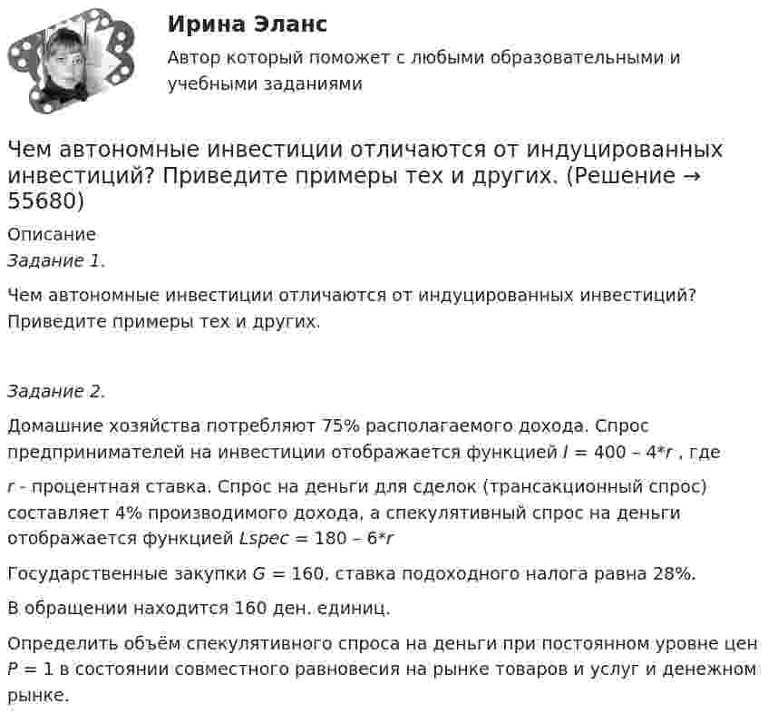      
            Описание
            Задание 1. Чем автономные инвестиции отличаются от индуцированных инвестиций? Приведите примеры тех и других. Задание 2.Домашние хозяйства потребляют 75% располагаемого дохода. Спрос предпринимателей на инвестиции отображается функцией I = 400 – 4*r , гдеr - процентная ставка. Спрос на деньги для сделок (трансакционный спрос) составляет 4% производимого дохода, а спекулятивный спрос на деньги отображается функцией Lspec =  180 – 6*rГосударственные закупки G = 160, ставка подоходного налога равна 28%. В обращении находится 160 ден. единиц.Определить объём спекулятивного спроса на деньги при постоянном уровне цен Р = 1 в состоянии совместного равновесия на рынке товаров и услуг и денежном рынке.   
            
            
            Человеческий фактор в управлении инвестиционными проектамиЧем автономные инвестиции отличаются от индуцированных инвестиций? Приведите примеры тех и других. Чем больше величина ... отклонения, тем больше разброс показателей в группе испытуемыхЧем больше страхователей и застрахованных объектов, тем …Чем должен быт защищён от истирания кабель в месте ввода в электрическую ручную машину?Чем завершается процесс изготовления бесшовной трубы?Чем завершается процесс изготовления бесшовной трубы?Человек, стоящий на неподвижном плоту массой 5 т, пошёл со скоростью 5 м/с относительно плота. Масса человека 100 кг. С какой скоростью начнёт двигаться плот по поверхности воды?Человек, стоящий на расстоянии 2 м от оси горизонтальной платформы, ловит мяч, летящий на него со скоростью 10 м/с. Траектория мяча горизонтальна и проходит на расстоянии 2 м от оси платформы. Масса мяча 5 кг. Момент инерции платформы Человеку, стоящему на оси неподвижной платформы в виде диска, передали вращающееся на легкой вертикальной оси колесо радиусом 40 см и массой 4 кг, распределённой по ободу колеса. Суммарный момент инерции человека сЧеловеку, стоящему на оси неподвижной платформы, в виде диска передали на легкой вертикальной оси колесо радиусом 40 см массой 4 кг, распределенной по ободу колеса Суммарный момент инерции человека Человеку, стоящему неподвижно на скамье Жуковского, передали вращающееся на вертикальной лёгкой оси колесо массой m = 3 кг и радиусом R = 30 мм. Масса колеса распределена по его ободу. Момент инерции человека со скамьёй J = 7,5 кг•м2. Человеку страшно хочется пить. Он подходит к водоему, готов зачерпнуть воды и выпить ее. Но ему говорят: «В этом водоеме обнаружен холерный эмбрион, имейте это в виду». Человек выливает воду и идет дальше. Какая функция волиЧеловек является участником отношений