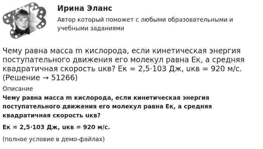     
            Описание
            Чему равна масса m кислорода, если кинетическая энергия поступательного движения его молекул равна Eк, а средняя квадратичная скорость uкв?Eк = 2,5·103 Дж, uкв = 920 м/с.(полное условие в демо-файлах)  
            
            
            Чему равна линейная скорость точек на ободе турбины диаметром d = 9 м, если частота вращения n = 1,2 с-1? На каком расстоянии от оси линейная скорость равна u = 15 м/с?Чему равна масса m кислорода, если кинетическая энергия поступательного движения его молекул равна Eк, а средняя квадратичная скорость uкв?  Eк = 2,5·103 Дж, uкв = 920 м/с.Чему равна молярная концентрация эквивалента 30%-ного раствора NaOH плотностью 1,328 г/см3? К 1 л этого раствора прибавили 5 л воды. Вычислите массовую (процентную) долю полученного раствора.Чему равна наименьшая высота, с которой должна скатываться тележка с человеком по жёлобу, переходящему в петлю радиусом 10 м, чтобы она сделала полную петлю и не выпала из жёлоба?Чему равна объёмная плотность энергии магнитного поля в вакууме с индукцией B = 2,51 Тл?Чему равна объёмная плотность энергии магнитного поля в соленоиде без сердечника, имеющем плотную однослойную намотку проводом диаметром 0,2 мм, если по нему течёт ток величины 0,1 А?Чему равна плотность стали? ТулГУЧему равна вероятность того, что среди 100 случайных прохожих окажутся ровно 40 женщин (предполагается, что число мужчин и женщин в городе одинаково).Чему равна внутренняя энергия всех молекул идеального одноатомного газа, имеющего объём 10 м3, при давлении 5·105 Па?	Чему равна внутренняя энергия теплового движения углекислого газа, имеющего массу m = 10 г при температуре Т = 450 К? Какая часть этой энергии приходится на долю поступательного движения, а какая – на долю вращательного?Чему равна длина волны, создаваемой радиостанцией, работающей на частоте 1,5 МГц?Чему равна емкость земного шара? Выберите один ответ: a.50 пкФ b.712 мкФ c.-1×10-10Ф d.40000 мкФ e.125000000 ФЧему равна индукция магнитного поля в центре квадратной рамки, по которой циркулирует ток 20 А? Длина стороны рамки a = 15 см.Чему равна инфляция в экономике согласно уравнению количественной теории денег, если денежная масса выросла в 2 раза, скорость обращения денег выросла в 1.5 раза и реальный ВВП вырос в 2.5 раза