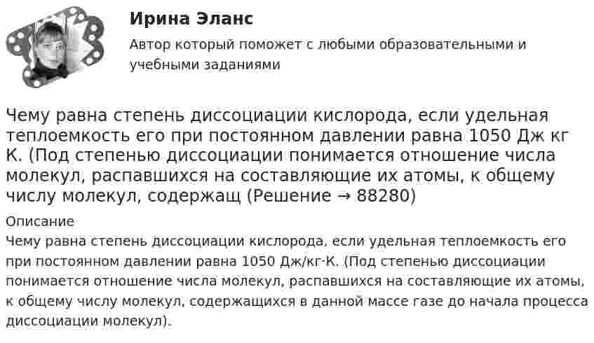      
            Описание
            Чему равна степень диссоциации кислорода, если удельная теплоемкость его при постоянном давлении равна 1050 Дж/кг·К. (Под степенью диссоциации понимается отношение числа молекул, распавшихся на составляющие их атомы, к общему числу молекул, содержащихся в данной массе газе до начала процесса диссоциации молекул).   
            
            
            Чему равна средняя длина свободного пробега молекул водорода при температуре +27 °C и давлении 3·10-8 мм рт. ст.? Диаметр молекулы водорода 2,3·10-8 см.Чему равна степень диссоциации кислорода, если удельная теплоемкость его при постоянном давлении равна 1050 Дж кг К. (Под степенью диссоциации понимается отношение числа молекул, распавшихся на составляющие их атомы, к общему числу молекул, содержащЧему равна суммарная кинетическая энергия теплового движения молекул азота массой 20 г при температуре 10 °C? Какая часть этой энергии приходится на долю поступательного движения и какая часть на долю вращательного движения?Чему равна энергия теплового движения 20 г кислорода (O2) при температуре 10 °C? Какая часть этой энергии приходится на долю поступательного движения и какая часть на долю вращательного?Чему равна энергия теплового движения 30 г кислорода при температуре 20 °C? Какая часть этой энергии приходится на долю поступательного движения, и какая часть его на долю вращательного?Чему равна энергия теплового движения молекул двухатомного газа, заключённого в сосуд объёмом 2 л и находящегося под давлением в 1,5·105 Н/м2? (1 л = 10-3 м3.)  Ответ: U = 750 ДжЧему равно время прохождения тока по проводнику, если при напряжении на его концах 120 В совершается работа 540 кДж? Сопротивление проводника 24 Ом.Чему равна объёмная плотность энергии магнитного поля в соленоиде без сердечника, имеющем плотную однослойную намотку проводом диаметром 0,2 мм, если по нему течёт ток величины 0,1 А?Чему равна плотность стали? ТулГУЧему равна работа электрического тока за 20 с, если напряжение на концах проводника равно 30 В, а сила тока равна 2,5 А?Чему равна разность фаз колебаний двух точек, если они удалены друг от друга на расстояние 3 м и лежат на прямой, перпендикулярной фронту волны? Скорость распространения волны 600 м/с, а период колебаний 0,02 с.Чему равна сила тока в катушке индуктивностью 0,3 Гн, если ток создаёт в ней результирующий магнитный поток 1,5 Вб?Чему равна скорость распространения света, если расстояние от Земли до Луны, равное 3,84∙105 км, он проходит за 1,28 с?Чему равна сложность алгоритма сортировки вставками неупорядоченного массива, состоящего из 7 элементов?
