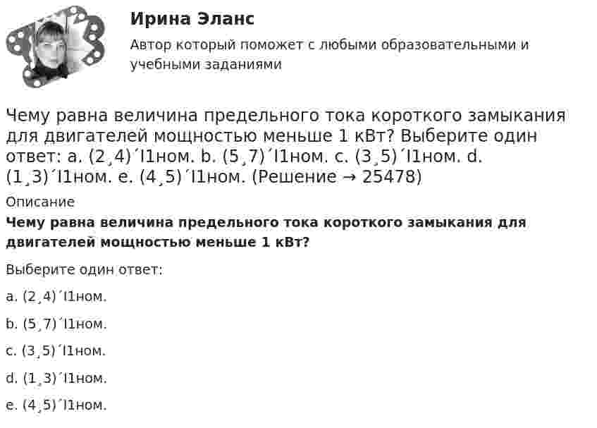      
          Описание
          Чему равна величина предельного тока короткого замыкания для двигателей мощностью меньше 1 кВт?Выберите один ответ:a. (2¸4)´I1ном.b. (5¸7)´I1ном.c. (3¸5)´I1ном.d. (1¸3)´I1ном.e. (4¸5)´I1ном.  
            
            
            Чему равна величина постоянной Фарадея? Выберите один ответ: a.96485 Кл/моль b.2×10Кл/моль c.0,5×10Кл/моль d.9,8×10Кл/моль e.3,14 Кл/мольЧему равна величина предельного тока короткого замыкания для двигателей мощностью меньше 1 кВт? Выберите один ответ: a. (2¸4)´I1ном. b. (5¸7)´I1ном. c. (3¸5)´I1ном. d. (1¸3)´I1ном. e. (4¸5)´I1ном.Чему равна величина ЭДС цинкового концентрационного элемента, составленного из двух цинковых электродов, опущенных в растворы с концентрациями ионов Zn2+, равными 10-2 и 10-6 моль/л? Приведите схему такого элемента и реакции, протекающие на Чему равна вероятность того, что среди 100 случайных прохожих окажутся ровно 40 женщин (предполагается, что число мужчин и женщин в городе одинаково).Чему равна внутренняя энергия всех молекул идеального одноатомного газа, имеющего объём 10 м3, при давлении 5·105 Па?	Чему равна внутренняя энергия теплового движения углекислого газа, имеющего массу m = 10 г при температуре Т = 450 К? Какая часть этой энергии приходится на долю поступательного движения, а какая – на долю вращательного?Чему равна длина волны, создаваемой радиостанцией, работающей на частоте 1,5 МГц?Чему равен сдвиг фаз между током и напряжением в катушке индуктивностью 50 мГн и активным сопротивлением 12 Ом, если частота тока 50 Гц?.Чему равен случайный эксцентриситет ? ТулГУЧему равен ток I1, если известно, что I2=5.7 А,  I3=1.7 А,  I4=5.7 А.Чему равен угол между главными плоскостями двух николей, если после прохождения через них интенсивность лазерного луча уменьшилась в 3 раза?Чему равен угол, под которым тело брошено к горизонту, если максимальная высота подъёма тела равна 1/4 дальности его полёта? Сопротивлением воздуха пренебречь.Чему равен уточняющий коэффициент Г-образной схемы замещения асинхронного электродвигателя мощностью 3 кВ и более? Выберите один ответ: a.1,5¸1,6; b.1,15¸1,16; c.0,95¸0,96; d.1,05¸1,06. e.0,75¸0,96;Чему равна бета активов компании, если бета собственного капитала составляет 