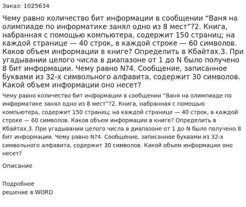 Чему равно количество бит информации в сообщении “Ваня на олимпиаде по информатике занял одно из 8 мест”?2. Книга, набранная с помощью компьютера, содержит 150 страниц; на каждой странице — 40 строк, в каждой строке — 60 символов. Каков объем информации в книге? Определить в Кбайтах.3. При угадывании целого числа в диапазоне от 1 до N было получено 8 бит информации. Чему равно N?4. Сообщение, записанное буквами из 32-х символьного алфавита, содержит 30 символов. Какой объем информации оно несет?