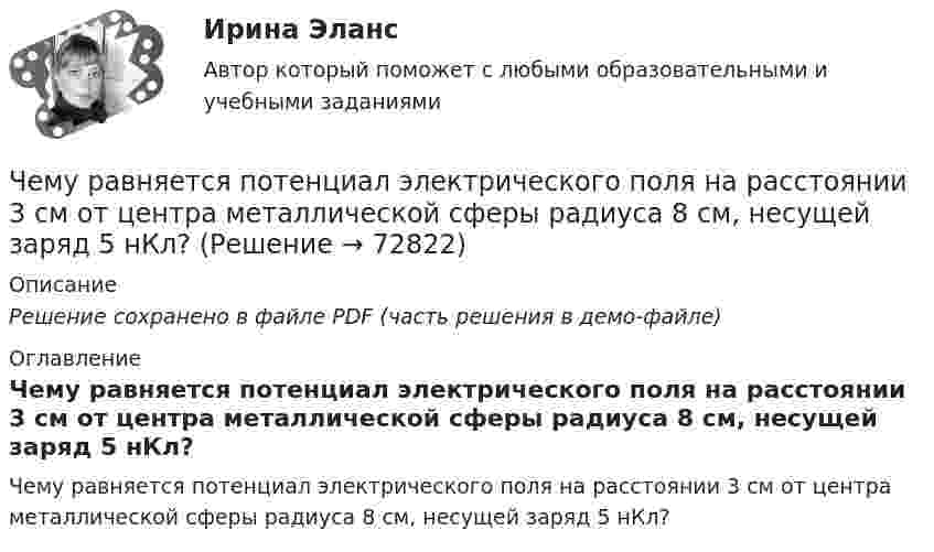    
            Описание
            Решение сохранено в файле PDF (часть решения в демо-файле) 
            Оглавление
            Чему равняется потенциал электрического поля на расстоянии 3 см от центра металлической сферы радиуса 8 см, несущей заряд 5 нКл?  
            
            
            Чему равняется напряженность электростатического поля однородно заряженного длинного цилиндра в точке на расстоянии r от его оси? Радиус основания цилиндра R, объемная плотность заряда ρ, диэлектрическая проницаемость ε.  Чему равняется потенциал электрического поля на расстоянии 3 см от центра металлической сферы радиуса 8 см, несущей заряд 5 нКл?Чему равняется поток силовых линий N однородного электростатического поля через плоскую поверхность, площадь которой S?  и   – абсолютные значения тангенциальной и нормальной составляющих вектора напряженности Е.Чем характеризуется неоднородный участок цепи, применительно к закону Ома? Выберите один ответ: a.наличием проводников с различным удельным сопротивлением b.наличием на участке источника ЭДС c.наличие участка цепи, харакЧем характеризуется точность САУ в установившемся режиме? Выберите один ответ:  a. логопериодической составляющей экспонеты  b. экспоненциальными составляющими, характеризующими свободное движение системы  Чем является тезис Черча?  	Вера	  	Гипотеза	  	Аксиома	  	ТеоремаЧерез блок в виде однородного сплошного цилиндра, масса которого М = 0,25 кг, перекинута невесомая и нерастяжимая нить, к концам которой подвешены 2 груза массами m1 = 0,3 кг и m2 = 0,45 кг. Определите радиус блока, если его угловое ускорение 7,5Чему равно отношение кинетической энергии точки, совершающей гармоническое колебание, к её потенциальной энергии для моментов, когда смещение точки от положения равновесия составляет:Чему равно показание амперметра IA, если показание амперметра IA1=5.7, а R=10, Ом?Чему равно предельно допустимое значение установившегося отклонения напряжения на выводах приемников электрическойэнергии? Выберите один ответ: a.±20 % b.±10 % c.±5 % d.±2 %Чему равно расстояние до самолёта, если посланный наземным радиолокатором сигнал после отражения от самолёта возвратился к радиолокатору спустя 2·10-4 c?Чему равно цикломатическое число графа?Чему равны коэффициенты, учитывающие соответственно затухание и возможность работы при повышенном напряжении синхронного электродвигателя при расчете в нем ударного тока короткого замыкания I ? Выберите один ответ: Чему равняется классический радиус электрона, если предположить, что вся его масса m равняется массе его электростатического поля?
