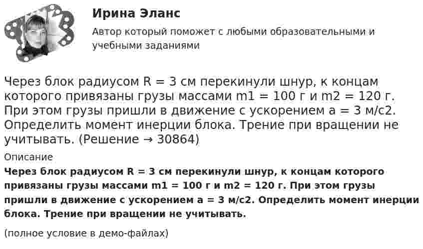     
          Описание
          Через блок радиусом R = 3 см перекинули шнур, к концам которого привязаны грузы массами m1 = 100 г и m2 = 120 г. При этом грузы пришли в движение с ускорением a = 3 м/с2. Определить момент инерции блока. Трение при вращении не учитывать.(полное условие в демо-файлах)  
            
            
            Через блок перекинута нить, к концам которой подвешены грузы m_1=2 кг и m_2=2.1 кг. Начальные скорости грузов равны нулю. Каково перемещение грузов за время t=3 с? Какова сила натяжения нити?Через блок радиусом R = 3 см перекинули шнур, к концам которого привязаны грузы массами m1 = 100 г и m2 = 120 г. При этом грузы пришли в движение с ускорением a = 3 м/с2. Определить момент инерции блока. Трение при вращении не учитывать.Через вольтметр со шкалой на 100 В проходит ток 0,1 мА, при этом стрелка отклоняется на 1 В шкалы. Какую наибольшую разность потенциалов можно будет измерить этим прибором, если подсоединить к нему добавочное сопротивление 90 кОм?Через Генеральную прокуратуру Российской Федерации Следственным управлением при ГУ МВД России по г. Москве получено поручение Центрального управления уголовной полиции Итальянской Республики о производстве процессуальных действий. К поручению прилагаЧерез два года после покупки недвижимости ожидается доход при вложении капитала в землю 320 тыс. руб. и при вложении в здание – 1400 тыс. руб. Норма доходности при вложении капитала в землю – 15 % и при вложении капитала в здание – 25%.Через диск радиусом R и массой M проходит ось, перпендикулярно плоскости диска, на расстоянии r от его центра. С каким периодом должен колебаться диск относительно заданной оси?Через индуктивный элемент электрической цепи (L=0,25 Гн) прошел импульс тока, описываемый выражением i(t)=t*0.8^(t^2 ), А, где 0Чем характеризуется точность САУ в установившемся режиме? Выберите один ответ:  a. логопериодической составляющей экспонеты  b. экспоненциальными составляющими, характеризующими свободное движение системы  Чем является тезис Черча?  	Вера	  	Гипотеза	  	Аксиома	  	ТеоремаЧерез блок в виде однородного сплошного цилиндра, масса которого М = 0,25 кг, перекинута невесомая и нерастяжимая нить, к концам которой подвешены 2 груза массами m1 = 0,3 кг и m2 = 0,45 кг. Определите радиус блока, если его угловое ускорение 7,5Через блок в виде полого тонкостенного цилиндра массой 160 г перекинута невесомая нить, к концам которой подвешены грузы массами 200 г и 300 г. Пренебрегая трением в оси блока, определите ускорение грузов и силы натяжения.Через блок в виде сплошного диска массой 0,08 кг перекинута тонкая невесомая нить, к которой подвешены грузы массами 0,1 кг и 0,2 кг. Вычислите ускорение, с которым движутся грузы.Через блок, выполненный в форме колеса, перекинута нить, к концам которой привязаны грузы массами m1 = 100 г и m2 = 300 г. Массу колеса m = 200 г считать равномерно распределённой по ободу. Определить ускорение, с которым будут двигаться Через блок, имеющий форму диска, перекинута нить. К Концам нити подвесили грузы массами m1 = 0,3 кг и m2 = 0,5 кг. Определить натяжение нитей по обе стороны блока, если масса блока m = 0,2 кг.