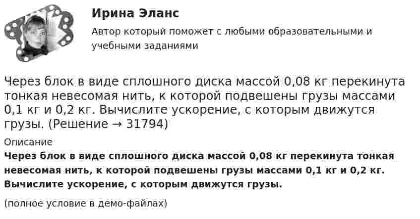     
          Описание
          Через блок в виде сплошного диска массой 0,08 кг перекинута тонкая невесомая нить, к которой подвешены грузы массами 0,1 кг и 0,2 кг. Вычислите ускорение, с которым движутся грузы.(полное условие в демо-файлах)  
            
            
            Через блок в виде полого тонкостенного цилиндра массой 160 г перекинута невесомая нить, к концам которой подвешены грузы массами 200 г и 300 г. Пренебрегая трением в оси блока, определите ускорение грузов и силы натяжения.Через блок в виде сплошного диска массой 0,08 кг перекинута тонкая невесомая нить, к которой подвешены грузы массами 0,1 кг и 0,2 кг. Вычислите ускорение, с которым движутся грузы.Через блок, выполненный в форме колеса, перекинута нить, к концам которой привязаны грузы массами m1 = 100 г и m2 = 300 г. Массу колеса m = 200 г считать равномерно распределённой по ободу. Определить ускорение, с которым будут двигаться Через блок, имеющий форму диска, перекинута нить. К Концам нити подвесили грузы массами m1 = 0,3 кг и m2 = 0,5 кг. Определить натяжение нитей по обе стороны блока, если масса блока m = 0,2 кг.Через блок массой m = 0,2 кг перекинут шнур, к концам которого подвесили грузы массами m1 = 0,3 кг и m2 = 0,5 кг. Определить силы натяжения шнура по обе стороны блока во время движения грузов, если массу блока можно считать равномерно Через блок перекинута нить, к концам которой подвешены грузы m_1=2 кг и m_2=2.1 кг. Начальные скорости грузов равны нулю. Каково перемещение грузов за время t=3 с? Какова сила натяжения нити?Через блок радиусом R = 3 см перекинули шнур, к концам которого привязаны грузы массами m1 = 100 г и m2 = 120 г. При этом грузы пришли в движение с ускорением a = 3 м/с2. Определить момент инерции блока. Трение при вращении не учитывать.Чему равняется коэффициент теплопроводности, если известны температура газа Т, число степеней свободы молекулы i, молярная масса μ, эффективный диаметр молекул d?Чему равняется напряженность электростатического поля однородно заряженного длинного цилиндра в точке на расстоянии r от его оси? Радиус основания цилиндра R, объемная плотность заряда ρ, диэлектрическая проницаемость ε.  Чему равняется потенциал электрического поля на расстоянии 3 см от центра металлической сферы радиуса 8 см, несущей заряд 5 нКл?Чему равняется поток силовых линий N однородного электростатического поля через плоскую поверхность, площадь которой S?  и   – абсолютные значения тангенциальной и нормальной составляющих вектора напряженности Е.Чем характеризуется неоднородный участок цепи, применительно к закону Ома? Выберите один ответ: a.наличием проводников с различным удельным сопротивлением b.наличием на участке источника ЭДС c.наличие участка цепи, харакЧем характеризуется точность САУ в установившемся режиме? Выберите один ответ:  a. логопериодической составляющей экспонеты  b. экспоненциальными составляющими, характеризующими свободное движение системы  Чем является тезис Черча?  	Вера	  	Гипотеза	  	Аксиома	  	Теорема