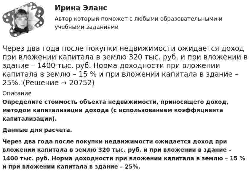     
          Описание
           Определите стоимость объекта недвижимости, приносящего доход, методом капитализации дохода (с использованием коэффициента капитализации).	Данные для расчета.	Через два года после покупки недвижимости ожидается доход при вложении капитала в землю 320 тыс. руб. и при вложении в здание – 1400 тыс. руб. Норма доходности при вложении капитала в землю – 15 % и при вложении капитала в здание – 25%.  
            
            
            Через Генеральную прокуратуру Российской Федерации Следственным управлением при ГУ МВД России по г. Москве получено поручение Центрального управления уголовной полиции Итальянской Республики о производстве процессуальных действий. К поручению прилагаЧерез два года после покупки недвижимости ожидается доход при вложении капитала в землю 320 тыс. руб. и при вложении в здание – 1400 тыс. руб. Норма доходности при вложении капитала в землю – 15 % и при вложении капитала в здание – 25%.Через диск радиусом R и массой M проходит ось, перпендикулярно плоскости диска, на расстоянии r от его центра. С каким периодом должен колебаться диск относительно заданной оси?Через индуктивный элемент электрической цепи (L=0,25 Гн) прошел импульс тока, описываемый выражением i(t)=t*0.8^(t^2 ), А, где 0Через какие вершины проходит путь максимальной длины от входа к выходу:Через какое времени после начала движения тела его ускорение a = 2 м/с2, если зависимость пройденного им пути задаётся уравнением  s = A + Bt + Ct2 + Dt3,Через какое минимальное время t, считая от начала колебаний, смещение колеблющейся материальной точки составит половину амплитуды? Период колебаний T = 24 с. Найти среднюю скорость u точки за это время.Через блок в виде полого тонкостенного цилиндра массой 160 г перекинута невесомая нить, к концам которой подвешены грузы массами 200 г и 300 г. Пренебрегая трением в оси блока, определите ускорение грузов и силы натяжения.Через блок в виде сплошного диска массой 0,08 кг перекинута тонкая невесомая нить, к которой подвешены грузы массами 0,1 кг и 0,2 кг. Вычислите ускорение, с которым движутся грузы.Через блок, выполненный в форме колеса, перекинута нить, к концам которой привязаны грузы массами m1 = 100 г и m2 = 300 г. Массу колеса m = 200 г считать равномерно распределённой по ободу. Определить ускорение, с которым будут двигаться Через блок, имеющий форму диска, перекинута нить. К Концам нити подвесили грузы массами m1 = 0,3 кг и m2 = 0,5 кг. Определить натяжение нитей по обе стороны блока, если масса блока m = 0,2 кг.Через блок массой m = 0,2 кг перекинут шнур, к концам которого подвесили грузы массами m1 = 0,3 кг и m2 = 0,5 кг. Определить силы натяжения шнура по обе стороны блока во время движения грузов, если массу блока можно считать равномерно Через блок перекинута нить, к концам которой подвешены грузы m_1=2 кг и m_2=2.1 кг. Начальные скорости грузов равны нулю. Каково перемещение грузов за время t=3 с? Какова сила натяжения нити?Через блок радиусом R = 3 см перекинули шнур, к концам которого привязаны грузы массами m1 = 100 г и m2 = 120 г. При этом грузы пришли в движение с ускорением a = 3 м/с2. Определить момент инерции блока. Трение при вращении не учитывать.
