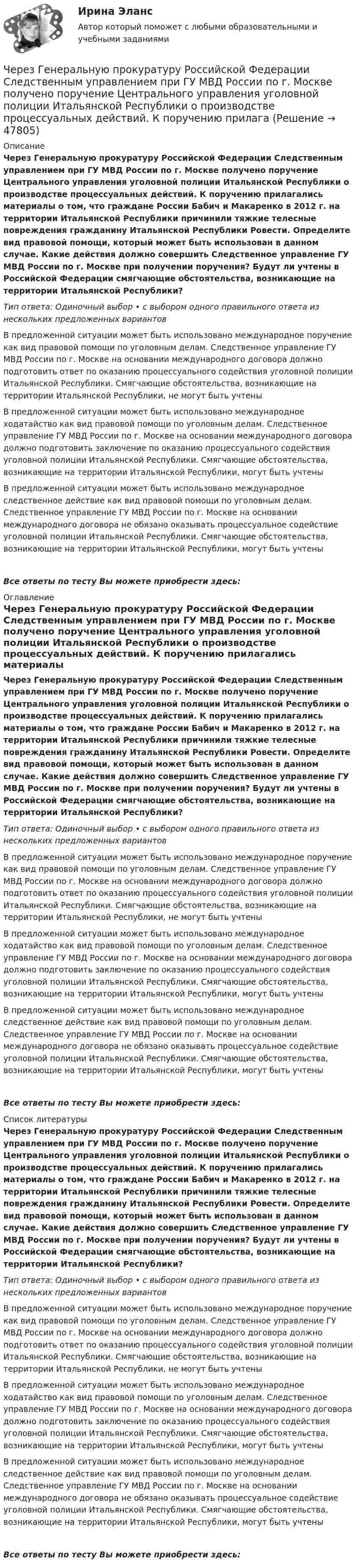      
            Описание
            Через Генеральную прокуратуру Российской Федерации Следственным управлением при ГУ МВД России по г. Москве получено поручение Центрального управления уголовной полиции Итальянской Республики о производстве процессуальных действий. К поручению прилагались материалы о том, что граждане России Бабич и Макаренко в 2012 г. на территории Итальянской Республики причинили тяжкие телесные повреждения гражданину Итальянской Республики Ровести. Определите вид правовой помощи, который может быть использован в данном случае. Какие действия должно совершить Следственное управление ГУ МВД России по г. Москве при получении поручения? Будут ли учтены в Российской Федерации смягчающие обстоятельства, возникающие на территории Итальянской Республики?Тип ответа: Одиночный выбор • с выбором одного правильного ответа из нескольких предложенных вариантовВ предложенной ситуации может быть использовано международное поручение как вид правовой помощи по уголовным делам. Следственное управление ГУ МВД России по г. Москве на основании международного договора должно подготовить ответ по оказанию процессуального содействия уголовной полиции Итальянской Республики. Смягчающие обстоятельства, возникающие на территории Итальянской Республики, не могут быть учтеныВ предложенной ситуации может быть использовано международное ходатайство как вид правовой помощи по уголовным делам. Следственное управление ГУ МВД России по г. Москве на основании международного договора должно подготовить заключение по оказанию процессуального содействия уголовной полиции Итальянской Республики. Смягчающие обстоятельства, возникающие на территории Итальянской Республики, могут быть учтеныВ предложенной ситуации может быть использовано международное следственное действие как вид правовой помощи по уголовным делам. Следственное управление ГУ МВД России по г. Москве на основании международного договора не обязано оказывать процессуальное содействие уголовной полиции Итальянской Республики. Смягчающие обстоятельства, возникающие на территории Итальянской Республики, могут быть учтеныВсе ответы по тесту Вы можете приобрести здесь:  
            Оглавление
            Через Генеральную прокуратуру Российской Федерации Следственным управлением при ГУ МВД России по г. Москве получено поручение Центрального управления уголовной полиции Итальянской Республики о производстве процессуальных действий. К поручению прилагались материалы о том, что граждане России Бабич и Макаренко в 2012 г. на территории Итальянской Республики причинили тяжкие телесные повреждения гражданину Итальянской Республики Ровести. Определите вид правовой помощи, который может быть использован в данном случае. Какие действия должно совершить Следственное управление ГУ МВД России по г. Москве при получении поручения? Будут ли учтены в Российской Федерации смягчающие обстоятельства, возникающие на территории Итальянской Республики?Тип ответа: Одиночный выбор • с выбором одного правильного ответа из нескольких предложенных вариантовВ предложенной ситуации может быть использовано международное поручение как вид правовой помощи по уголовным делам. Следственное управление ГУ МВД России по г. Москве на основании международного договора должно подготовить ответ по оказанию процессуального содействия уголовной полиции Итальянской Республики. Смягчающие обстоятельства, возникающие на территории Итальянской Республики, не могут быть учтеныВ предложенной ситуации может быть использовано международное ходатайство как вид правовой помощи по уголовным делам. Следственное управление ГУ МВД России по г. Москве на основании международного договора должно подготовить заключение по оказанию процессуального содействия уголовной полиции Итальянской Республики. Смягчающие обстоятельства, возникающие на территории Итальянской Республики, могут быть учтеныВ предложенной ситуации может быть использовано международное следственное действие как вид правовой помощи по уголовным делам. Следственное управление ГУ МВД России по г. Москве на основании международного договора не обязано оказывать процессуальное содействие уголовной полиции Итальянской Республики. Смягчающие обстоятельства, возникающие на территории Итальянской Республики, могут быть учтеныВсе ответы по тесту Вы можете приобрести здесь:  
            Список литературы
            Через Генеральную прокуратуру Российской Федерации Следственным управлением при ГУ МВД России по г. Москве получено поручение Центрального управления уголовной полиции Итальянской Республики о производстве процессуальных действий. К поручению прилагались материалы о том, что граждане России Бабич и Макаренко в 2012 г. на территории Итальянской Республики причинили тяжкие телесные повреждения гражданину Итальянской Республики Ровести. Определите вид правовой помощи, который может быть использован в данном случае. Какие действия должно совершить Следственное управление ГУ МВД России по г. Москве при получении поручения? Будут ли учтены в Российской Федерации смягчающие обстоятельства, возникающие на территории Итальянской Республики?Тип ответа: Одиночный выбор • с выбором одного правильного ответа из нескольких предложенных вариантовВ предложенной ситуации может быть использовано международное поручение как вид правовой помощи по уголовным делам. Следственное управление ГУ МВД России по г. Москве на основании международного договора должно подготовить ответ по оказанию процессуального содействия уголовной полиции Итальянской Республики. Смягчающие обстоятельства, возникающие на территории Итальянской Республики, не могут быть учтеныВ предложенной ситуации может быть использовано международное ходатайство как вид правовой помощи по уголовным делам. Следственное управление ГУ МВД России по г. Москве на основании международного договора должно подготовить заключение по оказанию процессуального содействия уголовной полиции Итальянской Республики. Смягчающие обстоятельства, возникающие на территории Итальянской Республики, могут быть учтеныВ предложенной ситуации может быть использовано международное следственное действие как вид правовой помощи по уголовным делам. Следственное управление ГУ МВД России по г. Москве на основании международного договора не обязано оказывать процессуальное содействие уголовной полиции Итальянской Республики. Смягчающие обстоятельства, возникающие на территории Итальянской Республики, могут быть учтеныВсе ответы по тесту Вы можете приобрести здесь: 
            
            
            Через вольтметр со шкалой на 100 В проходит ток 0,1 мА, при этом стрелка отклоняется на 1 В шкалы. Какую наибольшую разность потенциалов можно будет измерить этим прибором, если подсоединить к нему добавочное сопротивление 90 кОм?Через Генеральную прокуратуру Российской Федерации Следственным управлением при ГУ МВД России по г. Москве получено поручение Центрального управления уголовной полиции Итальянской Республики о производстве процессуальных действий. К поручению прилагаЧерез два года после покупки недвижимости ожидается доход при вложении капитала в землю 320 тыс. руб. и при вложении в здание – 1400 тыс. руб. Норма доходности при вложении капитала в землю – 15 % и при вложении капитала в здание – 25%.Через диск радиусом R и массой M проходит ось, перпендикулярно плоскости диска, на расстоянии r от его центра. С каким периодом должен колебаться диск относительно заданной оси?Через индуктивный элемент электрической цепи (L=0,25 Гн) прошел импульс тока, описываемый выражением i(t)=t*0.8^(t^2 ), А, где 0Через какие вершины проходит путь максимальной длины от входа к выходу:Через какое времени после начала движения тела его ускорение a = 2 м/с2, если зависимость пройденного им пути задаётся уравнением  s = A + Bt + Ct2 + Dt3,Через блок в виде однородного сплошного цилиндра, масса которого М = 0,25 кг, перекинута невесомая и нерастяжимая нить, к концам которой подвешены 2 груза массами m1 = 0,3 кг и m2 = 0,45 кг. Определите радиус блока, если его угловое ускорение 7,5Через блок в виде полого тонкостенного цилиндра массой 160 г перекинута невесомая нить, к концам которой подвешены грузы массами 200 г и 300 г. Пренебрегая трением в оси блока, определите ускорение грузов и силы натяжения.Через блок в виде сплошного диска массой 0,08 кг перекинута тонкая невесомая нить, к которой подвешены грузы массами 0,1 кг и 0,2 кг. Вычислите ускорение, с которым движутся грузы.Через блок, выполненный в форме колеса, перекинута нить, к концам которой привязаны грузы массами m1 = 100 г и m2 = 300 г. Массу колеса m = 200 г считать равномерно распределённой по ободу. Определить ускорение, с которым будут двигаться Через блок, имеющий форму диска, перекинута нить. К Концам нити подвесили грузы массами m1 = 0,3 кг и m2 = 0,5 кг. Определить натяжение нитей по обе стороны блока, если масса блока m = 0,2 кг.Через блок массой m = 0,2 кг перекинут шнур, к концам которого подвесили грузы массами m1 = 0,3 кг и m2 = 0,5 кг. Определить силы натяжения шнура по обе стороны блока во время движения грузов, если массу блока можно считать равномерно Через блок перекинута нить, к концам которой подвешены грузы m_1=2 кг и m_2=2.1 кг. Начальные скорости грузов равны нулю. Каково перемещение грузов за время t=3 с? Какова сила натяжения нити?