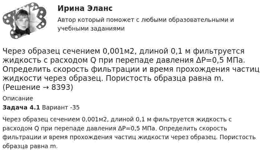     
          Описание
          Задача 4.1                                                                              Вариант -35          Через образец сечением 0,001м2, длиной 0,1 м фильтруется жидкость с расходом Q при перепаде давления ΔР=0,5 МПа. Определить скорость фильтрации и время прохождения частиц жидкости через образец. Пористость образца равна m.  
            
            
            Через неподвижный блок переброшена нить, на концах которой висят грузы с равными массами по 245 г каждый. С каким ускорением будут двигаться грузы, если на один из них положить груз 10 г? Определите натяжение нити и время, Через образец сечением 0,001м2, длиной 0,1 м фильтруется жидкость с расходом Q при перепаде давления ΔР=0,5 МПа. Определить скорость фильтрации и время прохождения частиц жидкости через образец. Пористость образца равна m.Через проверку эффективности хозяйствования и контроль за действенностью проводимой экономической политике государства осуществляется … функция налоговЧерез пылевую камеру с расстоянием между полками S1 мм проходит Q м3/час запыленного газа плотностью (расход и плотность даны при нормальных условиях). Температура газа tг 0С. Динамический коэффициент вязкости газа при этой температуре. Через раствор сульфата кадмия пропущено 25 А⋅ч электричества. При этом на катоде выделился кадмий массой 42,5 г. Напишите уравнения реакций, протекающих на электродах, рассчитайте выход по току кадмия.Через раствор электролита пропустили ток силой хА в течение у минут. Написать уравнения электродных процессов, происходящих при электролизе (инертный анод) и указать какие продукты и в каком количестве были получены. Раствор электролита: ZnCl₂ СилаЧерез сечение медной пластинки толщиной d = 0,2 мм пропускается ток I = 6 А. Пластинка помещается в однородное магнитное поле с индукцией B = 1 Тл, перпендикулярное ребру пластинки и направлению тока.Через какой промежуток времени после начала колебаний смещение точки от положения равновесия будет равно половине амплитуды, если период колебаний 24 с, начальная фаза равна нулю?Через катушку, индуктивность которой равна 200 мГн, протекает ток, изменяющийся по закону  I = 2 cos3t.             Определить максимальное значение э.д.с. самоиндукции.Через кровеносный сосуд длиной l = 55 мм и диаметром d = 3 мм протекает в минуту V = 175 мл крови. Определить разность давлений на концах сосуда. Коэффициент вязкости крови η = 4,5 мПа∙с.Через неподвижный блок, имеющий форму диска, перекинут шнур. К концам шнура прикреплены грузы массой 350 г и 550 г. Определить массу блока, если система связанных грузов движется с ускорением 1,96 м/с2?Через неподвижный блок массой 0,2 кг перекинут шнур, к концам подвесили грузы массами 0,3 кг и 0,5 кг. Определить силы натяжения шнура по обе стороны блока во время движения грузов, если масса блока равномерно распределена по ободу.Через неподвижный блок массой m = 0,2 кг перекинута невесомая нить, к концам которой прикреплены грузы массами m1 = 0,3 кг и m2 = 0,5 кг. Определить силы натяжения T1 и T2 нити по обе стороны блока во время движения грузов, если масса Через неподвижный блок массой m = 0,2 кг перекинута тонкая невесомая нерастяжимая гибкая нить, к концам которой прикреплены грузы массами m1 = 0,3 кг и m2 = 0,5 кг. Пренебрегая трением в подшипниках оси блока и проскальзыванием 