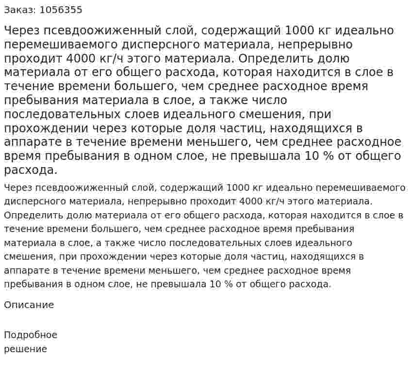 Через псевдоожиженный слой, содержащий 1000 кг идеально перемешиваемого дисперсного материала, не­прерывно проходит 4000 кг/ч этого материала. Определить долю материала от его общего расхода, которая находится в слое в те­чение времени большего, чем среднее расходное время пребыва­ния материала в слое, а также число последовательных слоев идеального смешения, при прохождении через которые доля частиц, находящихся в аппарате в течение времени меньшего, чем среднее расходное время пребывания в одном слое, не превышала 10 % от общего расхода. 