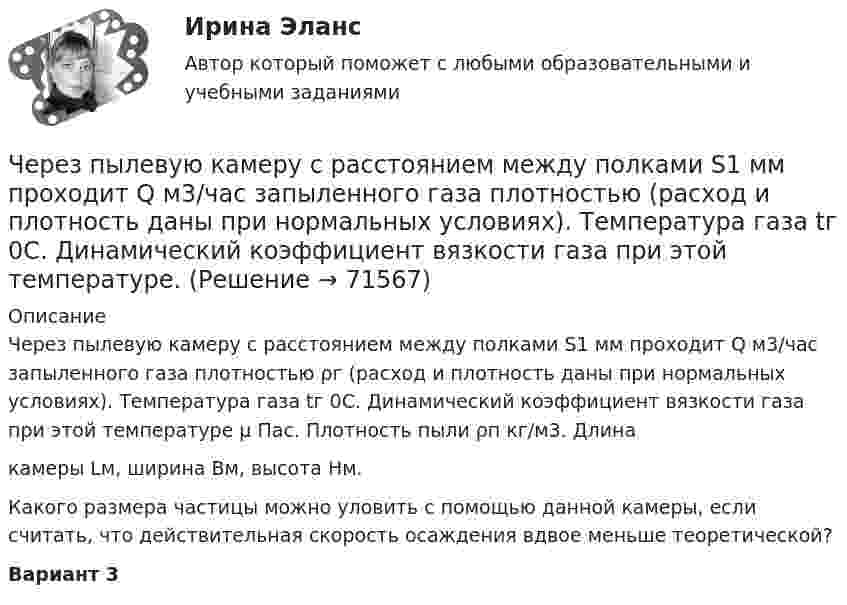     
            Описание
            Через пылевую камеру с расстоянием между полками S1 мм проходит Q м3/час запыленного газа плотностью ρг (расход и плотность даны при нормальных условиях). Температура газа tг 0С. Динамический коэффициент вязкости газа при этой температуре µ Пас. Плотность пыли ρп кг/м3. Длинакамеры Lм, ширина Bм, высота Нм.         Какого размера частицы можно уловить с помощью данной камеры, если считать, что действительная скорость осаждения вдвое меньше теоретической?Вариант 3   
            
            
            Через проверку эффективности хозяйствования и контроль за действенностью проводимой экономической политике государства осуществляется … функция налоговЧерез пылевую камеру с расстоянием между полками S1 мм проходит Q м3/час запыленного газа плотностью (расход и плотность даны при нормальных условиях). Температура газа tг 0С. Динамический коэффициент вязкости газа при этой температуре. Через раствор сульфата кадмия пропущено 25 А⋅ч электричества. При этом на катоде выделился кадмий массой 42,5 г. Напишите уравнения реакций, протекающих на электродах, рассчитайте выход по току кадмия.Через раствор электролита пропустили ток силой хА в течение у минут. Написать уравнения электродных процессов, происходящих при электролизе (инертный анод) и указать какие продукты и в каком количестве были получены. Раствор электролита: ZnCl₂ СилаЧерез сечение медной пластинки толщиной d = 0,2 мм пропускается ток I = 6 А. Пластинка помещается в однородное магнитное поле с индукцией B = 1 Тл, перпендикулярное ребру пластинки и направлению тока.Через сечение пластинки (плотность r) толщиной d мм пропускают ток I. Пластинка с током помещается в магнитное поле с индукцией B, перпендикулярное направлению тока и ребру пластинки. Через сечение пластинки (плотность r) толщиной d мм пропускают ток I. Пластинка с током помещается в магнитное поле с индукцией В, перпендикулярное направлению тока и ребру пластинкиЧерез кровеносный сосуд длиной l = 55 мм и диаметром d = 3 мм протекает в минуту V = 175 мл крови. Определить разность давлений на концах сосуда. Коэффициент вязкости крови η = 4,5 мПа∙с.Через неподвижный блок, имеющий форму диска, перекинут шнур. К концам шнура прикреплены грузы массой 350 г и 550 г. Определить массу блока, если система связанных грузов движется с ускорением 1,96 м/с2?Через неподвижный блок массой 0,2 кг перекинут шнур, к концам подвесили грузы массами 0,3 кг и 0,5 кг. Определить силы натяжения шнура по обе стороны блока во время движения грузов, если масса блока равномерно распределена по ободу.Через неподвижный блок массой m = 0,2 кг перекинута невесомая нить, к концам которой прикреплены грузы массами m1 = 0,3 кг и m2 = 0,5 кг. Определить силы натяжения T1 и T2 нити по обе стороны блока во время движения грузов, если масса Через неподвижный блок массой m = 0,2 кг перекинута тонкая невесомая нерастяжимая гибкая нить, к концам которой прикреплены грузы массами m1 = 0,3 кг и m2 = 0,5 кг. Пренебрегая трением в подшипниках оси блока и проскальзыванием Через неподвижный блок массой m=0,2 кг перекинут шнур, к концам которого подвесили грузы массами m1=0,3 кг и m2=0,5 кг. Определить силы натяжения T1 и T2 шнура по обе стороны блока во время движения грузов, если масса Через неподвижный блок переброшена нить, на концах которой висят грузы с равными массами по 245 г каждый. С каким ускорением будут двигаться грузы, если на один из них положить груз 10 г? Определите натяжение нити и время, 