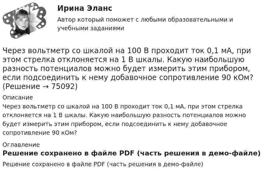     
            Описание
            Через вольтметр со шкалой на 100 В проходит ток 0,1 мА, при этом стрелка отклоняется на 1 В шкалы. Какую наибольшую разность потенциалов можно будет измерить этим прибором, если подсоединить к нему добавочное сопротивление 90 кОм? 
            Оглавление
            Решение сохранено в файле PDF (часть решения в демо-файле)  
            
            
            Через блок радиусом R = 3 см перекинули шнур, к концам которого привязаны грузы массами m1 = 100 г и m2 = 120 г. При этом грузы пришли в движение с ускорением a = 3 м/с2. Определить момент инерции блока. Трение при вращении не учитывать.Через вольтметр со шкалой на 100 В проходит ток 0,1 мА, при этом стрелка отклоняется на 1 В шкалы. Какую наибольшую разность потенциалов можно будет измерить этим прибором, если подсоединить к нему добавочное сопротивление 90 кОм?Через Генеральную прокуратуру Российской Федерации Следственным управлением при ГУ МВД России по г. Москве получено поручение Центрального управления уголовной полиции Итальянской Республики о производстве процессуальных действий. К поручению прилагаЧерез два года после покупки недвижимости ожидается доход при вложении капитала в землю 320 тыс. руб. и при вложении в здание – 1400 тыс. руб. Норма доходности при вложении капитала в землю – 15 % и при вложении капитала в здание – 25%.Через диск радиусом R и массой M проходит ось, перпендикулярно плоскости диска, на расстоянии r от его центра. С каким периодом должен колебаться диск относительно заданной оси?Через индуктивный элемент электрической цепи (L=0,25 Гн) прошел импульс тока, описываемый выражением i(t)=t*0.8^(t^2 ), А, где 0Через какие вершины проходит путь максимальной длины от входа к выходу:Чем является тезис Черча?  	Вера	  	Гипотеза	  	Аксиома	  	ТеоремаЧерез блок в виде однородного сплошного цилиндра, масса которого М = 0,25 кг, перекинута невесомая и нерастяжимая нить, к концам которой подвешены 2 груза массами m1 = 0,3 кг и m2 = 0,45 кг. Определите радиус блока, если его угловое ускорение 7,5Через блок в виде полого тонкостенного цилиндра массой 160 г перекинута невесомая нить, к концам которой подвешены грузы массами 200 г и 300 г. Пренебрегая трением в оси блока, определите ускорение грузов и силы натяжения.Через блок в виде сплошного диска массой 0,08 кг перекинута тонкая невесомая нить, к которой подвешены грузы массами 0,1 кг и 0,2 кг. Вычислите ускорение, с которым движутся грузы.Через блок, выполненный в форме колеса, перекинута нить, к концам которой привязаны грузы массами m1 = 100 г и m2 = 300 г. Массу колеса m = 200 г считать равномерно распределённой по ободу. Определить ускорение, с которым будут двигаться Через блок, имеющий форму диска, перекинута нить. К Концам нити подвесили грузы массами m1 = 0,3 кг и m2 = 0,5 кг. Определить натяжение нитей по обе стороны блока, если масса блока m = 0,2 кг.Через блок массой m = 0,2 кг перекинут шнур, к концам которого подвесили грузы массами m1 = 0,3 кг и m2 = 0,5 кг. Определить силы натяжения шнура по обе стороны блока во время движения грузов, если массу блока можно считать равномерно 