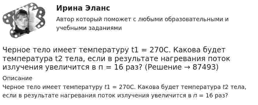     
            Описание
            Черное тело имеет температуру t1 = 270С. Какова будет температура t2 тела, если в результате нагревания поток излучения увеличится в п = 16 раз?    
            
            
            Черногория это не большое государство на берегу Адриатического моря. Тем не менее -это крошечное государство можно поделить на три зоны горная ЧерногорияЧерное тело имеет температуру t1 = 270С. Какова будет температура t2 тела, если в результате нагревания поток излучения увеличится в п = 16 раз? Черное тело имеет температуру T1 = 500 К. Какова будет температура T2 тела, если в результате нагревания поток излучения увеличится в n = 5 раз?Черное тело имеет температуру Т1 = 500 К. Какова будет температура Т2 этого тела, если в результате его нагревания поток Ф излучения увеличится в n = 5 раз? Черты личности, входящие в эту подструктуру, не имеют непосредственно врожденных задатков, формируются путем воспитания и отражают индивидуально преломленное групповое общественное сознание. О какой подструктуре личности идет речь, и в чем Четвероногие друзья - На Земле живёт более семи миллиардов людей. И у половины населения в домах, квартирах, живут домашние питомцыЧетвертая промышленная революция (Индустрия 4.0) предполагает новый подход к производству, основанный на массовом внедрении информационных технологий в промышленность, масштабной автоматизации бизнес- процессов и распространении искусственногоЧерез сечение пластинки (плотность r) толщиной d мм пропускают ток I. Пластинка с током помещается в магнитное поле с индукцией В, перпендикулярное направлению тока и ребру пластинки.Через сечение пластинки (плотность r) толщиной d мм пропускают ток I. Пластинка с током помещается в магнитное поле с индукцией В, перпендикулярное направлению тока и ребру пластинки. Через сечение пластинки (плотность r) толщиной d мм пропускают ток I. Пластинка с током помещается в магнитное поле с индукцией В, перпендикулярное направлению тока и ребру пластинки. Через сколько времени от начала движения точка, совершающая гармоническое колебание, сместится от положения равновесия на половину амплитуды? Период колебаний равен 24 с, начальная фаза равна нулю.Через сколько времени после начала аварийного торможения остановится автомобиль, движущийся со скоростью 180 км/ч, если коэффициент сопротивления равен 0,5?Череп человека может быть пробит движущимся предметом с площадью сечения несколько квадратных сантиметров, если давление P0 = 5∙107 Па. Сопротивление воздуха не учитывать. Может ли пробить голову человека кусок льда m = 1 кг, если он упал с высоты:Череп человека может быть пробит движущимся предметом с площадью сечения несколько квадратных сантиметров, если давление Р0 = 5∙107 Па. Удар какой массы льда может пробить голову человека, если она падает с высоты Н = 10 м, удар 