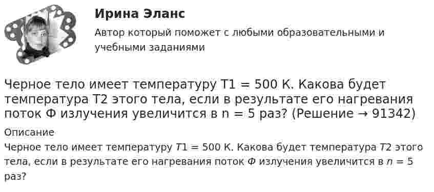      
            Описание
            Черное тело имеет температуру Т1 = 500 К. Какова будет температура Т2 этого тела, если в результате его нагревания поток Ф излучения увеличится в n = 5 раз?    
            
            
            Черное тело имеет температуру T1 = 500 К. Какова будет температура T2 тела, если в результате нагревания поток излучения увеличится в n = 5 раз?Черное тело имеет температуру Т1 = 500 К. Какова будет температура Т2 этого тела, если в результате его нагревания поток Ф излучения увеличится в n = 5 раз? Черты личности, входящие в эту подструктуру, не имеют непосредственно врожденных задатков, формируются путем воспитания и отражают индивидуально преломленное групповое общественное сознание. О какой подструктуре личности идет речь, и в чем Четвероногие друзья - На Земле живёт более семи миллиардов людей. И у половины населения в домах, квартирах, живут домашние питомцыЧетвертая промышленная революция (Индустрия 4.0) предполагает новый подход к производству, основанный на массовом внедрении информационных технологий в промышленность, масштабной автоматизации бизнес- процессов и распространении искусственногоЧетверть тонкого кольца радиусом R = 10 см несет равномерно распределенный заряд Q = 0,05 мкКл. Определить напряженность Е электрического поля, создаваемого распределенным зарядом в точке О, совпадающей с центром кольца.Четыре года назад предприятие приобрело оборудование по производству хлебцев по цене 870 тыс. руб. Транспортные расходы на доставку составили 40 тыс. руб., затраты на установку, наладку и обучение персонала – 20 % от цены. Нормативный срок службы обоЧерез сечение пластинки (плотность r) толщиной d мм пропускают ток I. Пластинка с током помещается в магнитное поле с индукцией В, перпендикулярное направлению тока и ребру пластинки. Через сколько времени от начала движения точка, совершающая гармоническое колебание, сместится от положения равновесия на половину амплитуды? Период колебаний равен 24 с, начальная фаза равна нулю.Через сколько времени после начала аварийного торможения остановится автомобиль, движущийся со скоростью 180 км/ч, если коэффициент сопротивления равен 0,5?Череп человека может быть пробит движущимся предметом с площадью сечения несколько квадратных сантиметров, если давление P0 = 5∙107 Па. Сопротивление воздуха не учитывать. Может ли пробить голову человека кусок льда m = 1 кг, если он упал с высоты:Череп человека может быть пробит движущимся предметом с площадью сечения несколько квадратных сантиметров, если давление Р0 = 5∙107 Па. Удар какой массы льда может пробить голову человека, если она падает с высоты Н = 10 м, удар «Чернобыльский ужас»   В 1986 году весь мир поразила страшная трагедия, которую, не смотря на огромную экологическую опасность, Советский Союз пытался скрыть до последнегоЧерногория это не большое государство на берегу Адриатического моря. Тем не менее -это крошечное государство можно поделить на три зоны горная Черногория