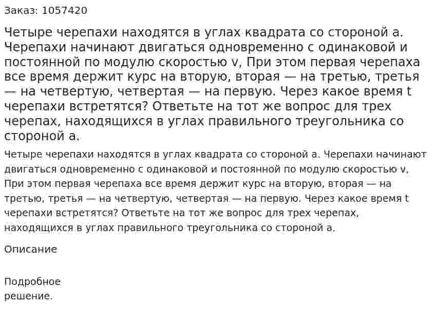 Четыре черепахи находятся в углах квадрата со стороной а. Черепахи начинают двигаться одновременно с одинаковой и постоянной по модулю скоростью v, При этом первая черепаха все время держит курс на вторую, вторая — на третью, третья — на четвертую, четвертая — на первую. Через какое время t черепахи встретятся? Ответьте на тот же вопрос для трех черепах, находящихся в углах правильного треугольника со стороной а.  