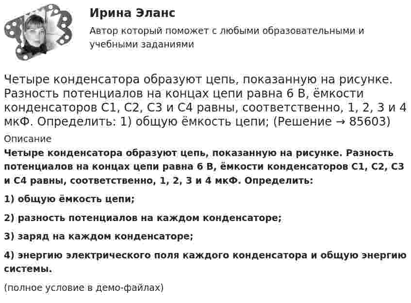     
            Описание
            Четыре конденсатора образуют цепь, показанную на рисунке. Разность потенциалов на концах цепи равна 6 В, ёмкости конденсаторов C1, C2, C3 и C4 равны, соответственно, 1, 2, 3 и 4 мкФ. Определить:1) общую ёмкость цепи;2) разность потенциалов на каждом конденсаторе;3) заряд на каждом конденсаторе;4) энергию электрического поля каждого конденсатора и общую энергию системы.(полное условие в демо-файлах)   
            
            
            Четыре конденсатора образуют цепь, показанную на рисунке. Разность потенциалов на концах цепи равна 6 В, ёмкости конденсаторов C1, C2, C3 и C4 равны, соответственно, 1, 2, 3 и 4 мкФ. Определить:  1) общую ёмкость цепи;Четыре конденсатора образуют цепь, показанную на рисунке. Разность потенциалов на концах цепи равна 6 В, ёмкости конденсаторов C1, C2, C3 и C4 равны, соответственно, 1, 2, 3 и 4 мкФ. Определить:  1) общую ёмкость цепи;Четыре конденсатора образуют цепь, показанную на рисунке. Разность потенциалов на концах цепи равна 6 В, ёмкости конденсаторов C1, C2, C3 и C4 равны, соответственно, 1, 2, 3 и 4 мкФ. Определить:  1) общую ёмкость цепи;Четыре моля идеального одноатомного газа охладили при постоянном объёме. При этом от газа было взято 4986 Дж теплоты. На сколько градусов понизилась температура газа? Ответ укажите с точностью до целых градусов.Четыре одинаковые капельки ртути, заряженных до потенциала 10 В каждая, сливаются в одну каплю. Определить потенциал получившейся капли.Четыре одинаковые капли ртути, заряженные до потенциала j = 10 В, сливаются в одну. Каков потенциал j1 образовавшейся капли?Четыре одинаковых заряда Q = 10 нКл каждый закреплены в вершинах квадрата со стороной a = 20 см. Найти силу F, действующую на один из этих зарядов со стороны трёх остальных.Четыре капли ртути радиусом 2 мм каждая слились в одну большую каплю. Какая энергия выделится при этом слиянии? Процесс изотермический.Четыре конденсатора образуют цепь, показанную на рисунке. Разность потенциалов на концах цепи равна 6 В, ёмкости конденсаторов C1, C2, C3 и C4 равны, соответственно, 1, 2, 3 и 4 мкФ. Определить:  1) общую ёмкость системыЧетыре конденсатора образуют цепь, показанную на рисунке. Разность потенциалов на концах цепи равна 6 В, ёмкости конденсаторов C1, C2, C3 и C4 равны, соответственно, 1, 2, 3 и 4 мкФ. Определить:  1) общую ёмкость системы;Четыре конденсатора образуют цепь, показанную на рисунке. Разность потенциалов на концах цепи равна 6 В, ёмкости конденсаторов C1, C2, C3 и C4 равны, соответственно, 1, 2, 3 и 4 мкФ. Определить:  1) общую ёмкость цепи;Четыре конденсатора образуют цепь, показанную на рисунке. Разность потенциалов на концах цепи равна 6 В, ёмкости конденсаторов C1, C2, C3 и C4 равны, соответственно, 1, 2, 3 и 4 мкФ. Определить:  1) общую ёмкость цепи;Четыре конденсатора образуют цепь, показанную на рисунке. Разность потенциалов на концах цепи равна 6 В, ёмкости конденсаторов C1, C2, C3 и C4 равны, соответственно, 1, 2, 3 и 4 мкФ. Определить:  1) общую ёмкость цепи;Четыре конденсатора образуют цепь, показанную на рисунке. Разность потенциалов на концах цепи равна 6 В, ёмкости конденсаторов C1, C2, C3 и C4 равны, соответственно, 1, 2, 3 и 4 мкФ. Определить:  1) общую ёмкость цепи;