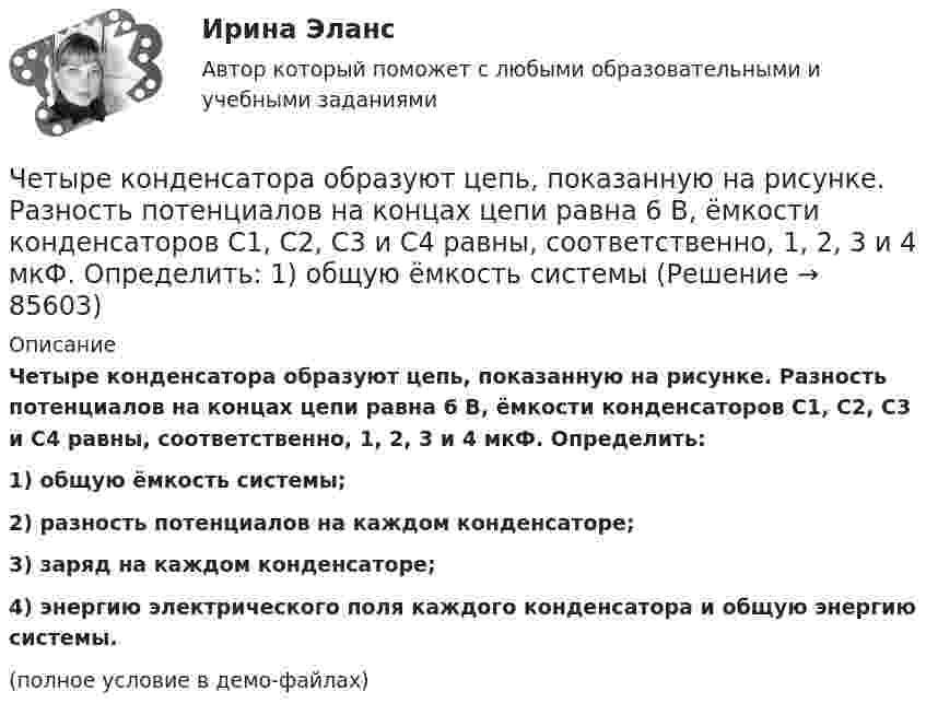     
            Описание
            Четыре конденсатора образуют цепь, показанную на рисунке. Разность потенциалов на концах цепи равна 6 В, ёмкости конденсаторов C1, C2, C3 и C4 равны, соответственно, 1, 2, 3 и 4 мкФ. Определить:1) общую ёмкость системы;2) разность потенциалов на каждом конденсаторе;3) заряд на каждом конденсаторе;4) энергию электрического поля каждого конденсатора и общую энергию системы.(полное условие в демо-файлах)   
            
            
            Четыре капли ртути радиусом 2 мм каждая слились в одну большую каплю. Какая энергия выделится при этом слиянии? Процесс изотермический.Четыре конденсатора образуют цепь, показанную на рисунке. Разность потенциалов на концах цепи равна 6 В, ёмкости конденсаторов C1, C2, C3 и C4 равны, соответственно, 1, 2, 3 и 4 мкФ. Определить:  1) общую ёмкость системыЧетыре конденсатора образуют цепь, показанную на рисунке. Разность потенциалов на концах цепи равна 6 В, ёмкости конденсаторов C1, C2, C3 и C4 равны, соответственно, 1, 2, 3 и 4 мкФ. Определить:  1) общую ёмкость системы;Четыре конденсатора образуют цепь, показанную на рисунке. Разность потенциалов на концах цепи равна 6 В, ёмкости конденсаторов C1, C2, C3 и C4 равны, соответственно, 1, 2, 3 и 4 мкФ. Определить:  1) общую ёмкость цепи;Четыре конденсатора образуют цепь, показанную на рисунке. Разность потенциалов на концах цепи равна 6 В, ёмкости конденсаторов C1, C2, C3 и C4 равны, соответственно, 1, 2, 3 и 4 мкФ. Определить:  1) общую ёмкость цепи;Четыре конденсатора образуют цепь, показанную на рисунке. Разность потенциалов на концах цепи равна 6 В, ёмкости конденсаторов C1, C2, C3 и C4 равны, соответственно, 1, 2, 3 и 4 мкФ. Определить:  1) общую ёмкость цепи;Четыре конденсатора образуют цепь, показанную на рисунке. Разность потенциалов на концах цепи равна 6 В, ёмкости конденсаторов C1, C2, C3 и C4 равны, соответственно, 1, 2, 3 и 4 мкФ. Определить:  1) общую ёмкость цепи;Черное тело имеет температуру Т1 = 500 К. Какова будет температура Т2 этого тела, если в результате его нагревания поток Ф излучения увеличится в n = 5 раз? Черты личности, входящие в эту подструктуру, не имеют непосредственно врожденных задатков, формируются путем воспитания и отражают индивидуально преломленное групповое общественное сознание. О какой подструктуре личности идет речь, и в чем Четвероногие друзья - На Земле живёт более семи миллиардов людей. И у половины населения в домах, квартирах, живут домашние питомцыЧетвертая промышленная революция (Индустрия 4.0) предполагает новый подход к производству, основанный на массовом внедрении информационных технологий в промышленность, масштабной автоматизации бизнес- процессов и распространении искусственногоЧетверть тонкого кольца радиусом R = 10 см несет равномерно распределенный заряд Q = 0,05 мкКл. Определить напряженность Е электрического поля, создаваемого распределенным зарядом в точке О, совпадающей с центром кольца.Четыре года назад предприятие приобрело оборудование по производству хлебцев по цене 870 тыс. руб. Транспортные расходы на доставку составили 40 тыс. руб., затраты на установку, наладку и обучение персонала – 20 % от цены. Нормативный срок службы обоЧЕТЫРЕ ЗАДАЧИ ВАРИАНТ 380