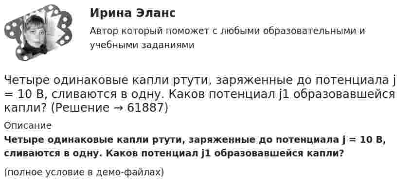     
            Описание
            Четыре одинаковые капли ртути, заряженные до потенциала j = 10 В, сливаются в одну. Каков потенциал j1 образовавшейся капли?(полное условие в демо-файлах)   
            
            
            Четыре одинаковые капельки ртути, заряженных до потенциала 10 В каждая, сливаются в одну каплю. Определить потенциал получившейся капли.Четыре одинаковые капли ртути, заряженные до потенциала j = 10 В, сливаются в одну. Каков потенциал j1 образовавшейся капли?Четыре одинаковых заряда Q = 10 нКл каждый закреплены в вершинах квадрата со стороной a = 20 см. Найти силу F, действующую на один из этих зарядов со стороны трёх остальных.Четыре одинаковых заряда Q1 = Q2 = Q3 = Q4 = 40 мкКл закреплены в вершинах квадрата со стороной a = 10 см. Найти силу F, действующую на один из зарядов со стороны трёх остальных.Четыре одинаковых заряда Q1 = Q2 = Q3 = Q4 = 40 нКл закреплены в вершинах квадрата со стороной a = 10 см. Найти силу F, действующую на один из этих зарядов.Четыре одинаковых заряда q1 = q2 = q3 = q4 = 40 нКл закреплены в вершинах квадрата со стороной a = 10 см. Найти силу F, действующую на один из этих зарядов со стороны трёх остальных.Четыре одинаковых заряда Q1 = Q2 = Q3 = Q4 = 40 нКл закреплены в вершинах квадрата со стороной а = 10 см. Найти силу F, действующую на один из этих зарядов со стороны трех остальных.Четыре конденсатора образуют цепь, показанную на рисунке. Разность потенциалов на концах цепи равна 6 В, ёмкости конденсаторов C1, C2, C3 и C4 равны, соответственно, 1, 2, 3 и 4 мкФ. Определить:  1) общую ёмкость цепи;Четыре конденсатора образуют цепь, показанную на рисунке. Разность потенциалов на концах цепи равна 6 В, ёмкости конденсаторов C1, C2, C3 и C4 равны, соответственно, 1, 2, 3 и 4 мкФ. Определить:  1) общую ёмкость цепи;Четыре конденсатора образуют цепь, показанную на рисунке. Разность потенциалов на концах цепи равна 6 В, ёмкости конденсаторов C1, C2, C3 и C4 равны, соответственно, 1, 2, 3 и 4 мкФ. Определить:  1) общую ёмкость цепи;Четыре конденсатора образуют цепь, показанную на рисунке. Разность потенциалов на концах цепи равна 6 В, ёмкости конденсаторов C1, C2, C3 и C4 равны, соответственно, 1, 2, 3 и 4 мкФ. Определить:  1) общую ёмкость цепи;Четыре конденсатора образуют цепь, показанную на рисунке. Разность потенциалов на концах цепи равна 6 В, ёмкости конденсаторов C1, C2, C3 и C4 равны, соответственно, 1, 2, 3 и 4 мкФ. Определить:  1) общую ёмкость цепи;Четыре конденсатора образуют цепь, показанную на рисунке. Разность потенциалов на концах цепи равна 6 В, ёмкости конденсаторов C1, C2, C3 и C4 равны, соответственно, 1, 2, 3 и 4 мкФ. Определить:  1) общую ёмкость цепи;Четыре конденсатора образуют цепь, показанную на рисунке. Разность потенциалов на концах цепи равна 6 В, ёмкости конденсаторов C1, C2, C3 и C4 равны, соответственно, 1, 2, 3 и 4 мкФ. Определить:  1) общую ёмкость цепи;