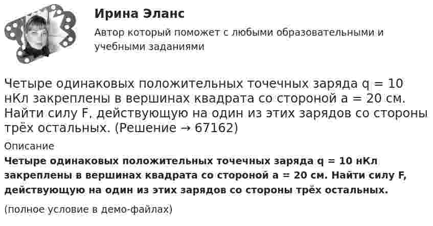     
            Описание
            Четыре одинаковых положительных точечных заряда q = 10 нКл закреплены в вершинах квадрата со стороной a = 20 см. Найти силу F, действующую на один из этих зарядов со стороны трёх остальных.(полное условие в демо-файлах)   
            
            
            Четыре одинаковых положительных заряда 3,3 нКл закреплены в вершинах квадрата со стороной 10 см. Найти силу, действующую со стороны трёх зарядов на четвёртый.Четыре одинаковых положительных точечных заряда q = 10 нКл закреплены в вершинах квадрата со стороной a = 20 см. Найти силу F, действующую на один из этих зарядов со стороны трёх остальных.Четыре одинаковых точечных заряда 20 нКл закреплены в вершинах квадрата со стороной 10 см. Найти силу, действующую на один из этих зарядов со стороны трёх остальных.Четыре типа лидера по Богардусу: ...Четыре типа трансформационного лидерства: ...Четыре шарика расположены вдоль прямой а. Расстояния между соседними шариками одинаковы. Массы шариков слева направо: 1 г, 2 г, 3 г, 4 г.Числа a и b такие, что 17(a^2+b^2)-30ab-16=0. Найдите наибольшее значение выражения sqrt(16a^2 +4b^2 -16ab -12a +6b +9).Четыре одинаковых заряда Q1 = Q2 = Q3 = Q4 = 40 мкКл закреплены в вершинах квадрата со стороной a = 10 см. Найти силу F, действующую на один из зарядов со стороны трёх остальных.Четыре одинаковых заряда Q1 = Q2 = Q3 = Q4 = 40 нКл закреплены в вершинах квадрата со стороной a = 10 см. Найти силу F, действующую на один из этих зарядов.Четыре одинаковых заряда q1 = q2 = q3 = q4 = 40 нКл закреплены в вершинах квадрата со стороной a = 10 см. Найти силу F, действующую на один из этих зарядов со стороны трёх остальных.Четыре одинаковых заряда Q1 = Q2 = Q3 = Q4 = 40 нКл закреплены в вершинах квадрата со стороной а = 10 см. Найти силу F, действующую на один из этих зарядов со стороны трех остальных.Четыре одинаковых капли ртути, заряженных до потенциала  = 10 В, сливаются в одну. Каков потенциал 1 образовавшейся капли?Четыре одинаковых капли ртути, заряженных до потенциала j = 10 В, сливаются в одну. Каков потенциал образовавшейся капли?Четыре одинаковых капли ртути, заряженных до потенциала j1 = 10 В, сливаются в одну. Каков потенциал j образовавшейся капли?