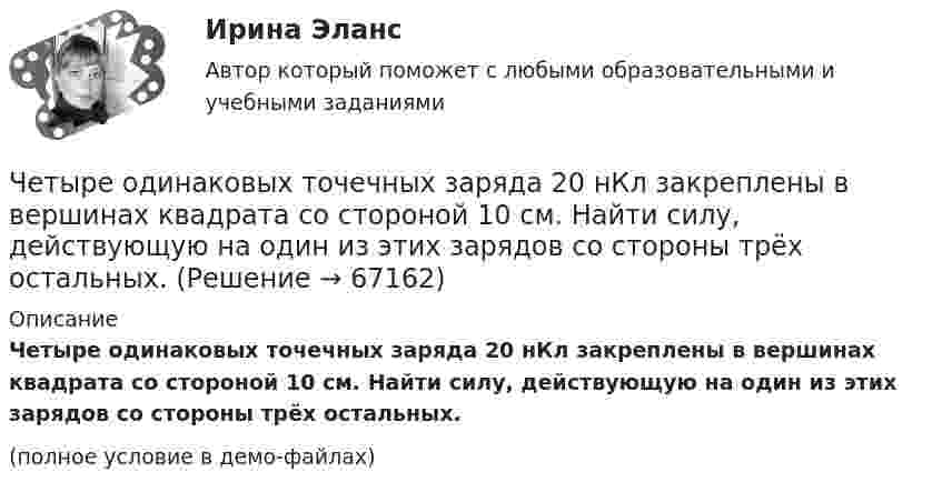     
            Описание
            Четыре одинаковых точечных заряда 20 нКл закреплены в вершинах квадрата со стороной 10 см. Найти силу, действующую на один из этих зарядов со стороны трёх остальных.(полное условие в демо-файлах)   
            
            
            Четыре одинаковых положительных точечных заряда q = 10 нКл закреплены в вершинах квадрата со стороной a = 20 см. Найти силу F, действующую на один из этих зарядов со стороны трёх остальных.Четыре одинаковых точечных заряда 20 нКл закреплены в вершинах квадрата со стороной 10 см. Найти силу, действующую на один из этих зарядов со стороны трёх остальных.Четыре типа лидера по Богардусу: ...Четыре типа трансформационного лидерства: ...Четыре шарика расположены вдоль прямой а. Расстояния между соседними шариками одинаковы. Массы шариков слева направо: 1 г, 2 г, 3 г, 4 г.Числа a и b такие, что 17(a^2+b^2)-30ab-16=0. Найдите наибольшее значение выражения sqrt(16a^2 +4b^2 -16ab -12a +6b +9).Числа a и b такие, что ab+sqrt(ab+1)+sqrt(a^2+b)*sqrt(b^2+a)=0. Найдите значение b*sqrt(a^2+b)+a*sqrt(b^2+a).Четыре одинаковых заряда Q1 = Q2 = Q3 = Q4 = 40 нКл закреплены в вершинах квадрата со стороной a = 10 см. Найти силу F, действующую на один из этих зарядов.Четыре одинаковых заряда q1 = q2 = q3 = q4 = 40 нКл закреплены в вершинах квадрата со стороной a = 10 см. Найти силу F, действующую на один из этих зарядов со стороны трёх остальных.Четыре одинаковых заряда Q1 = Q2 = Q3 = Q4 = 40 нКл закреплены в вершинах квадрата со стороной а = 10 см. Найти силу F, действующую на один из этих зарядов со стороны трех остальных.Четыре одинаковых капли ртути, заряженных до потенциала  = 10 В, сливаются в одну. Каков потенциал 1 образовавшейся капли?Четыре одинаковых капли ртути, заряженных до потенциала j = 10 В, сливаются в одну. Каков потенциал образовавшейся капли?Четыре одинаковых капли ртути, заряженных до потенциала j1 = 10 В, сливаются в одну. Каков потенциал j образовавшейся капли?Четыре одинаковых капли ртути, заряженных до потенциала j = 8 В, сливаются в одну. Каков потенциал j1 образовавшейся капли?