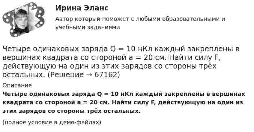     
            Описание
            Четыре одинаковых заряда Q = 10 нКл каждый закреплены в вершинах квадрата со стороной a = 20 см. Найти силу F, действующую на один из этих зарядов со стороны трёх остальных.(полное условие в демо-файлах)   
            
            
            Четыре одинаковые капли ртути, заряженные до потенциала j = 10 В, сливаются в одну. Каков потенциал j1 образовавшейся капли?Четыре одинаковых заряда Q = 10 нКл каждый закреплены в вершинах квадрата со стороной a = 20 см. Найти силу F, действующую на один из этих зарядов со стороны трёх остальных.Четыре одинаковых заряда Q1 = Q2 = Q3 = Q4 = 40 мкКл закреплены в вершинах квадрата со стороной a = 10 см. Найти силу F, действующую на один из зарядов со стороны трёх остальных.Четыре одинаковых заряда Q1 = Q2 = Q3 = Q4 = 40 нКл закреплены в вершинах квадрата со стороной a = 10 см. Найти силу F, действующую на один из этих зарядов.Четыре одинаковых заряда q1 = q2 = q3 = q4 = 40 нКл закреплены в вершинах квадрата со стороной a = 10 см. Найти силу F, действующую на один из этих зарядов со стороны трёх остальных.Четыре одинаковых заряда Q1 = Q2 = Q3 = Q4 = 40 нКл закреплены в вершинах квадрата со стороной а = 10 см. Найти силу F, действующую на один из этих зарядов со стороны трех остальных.Четыре одинаковых капли ртути, заряженных до потенциала  = 10 В, сливаются в одну. Каков потенциал 1 образовавшейся капли?Четыре конденсатора образуют цепь, показанную на рисунке. Разность потенциалов на концах цепи равна 6 В, ёмкости конденсаторов C1, C2, C3 и C4 равны, соответственно, 1, 2, 3 и 4 мкФ. Определить:  1) общую ёмкость цепи;Четыре конденсатора образуют цепь, показанную на рисунке. Разность потенциалов на концах цепи равна 6 В, ёмкости конденсаторов C1, C2, C3 и C4 равны, соответственно, 1, 2, 3 и 4 мкФ. Определить:  1) общую ёмкость цепи;Четыре конденсатора образуют цепь, показанную на рисунке. Разность потенциалов на концах цепи равна 6 В, ёмкости конденсаторов C1, C2, C3 и C4 равны, соответственно, 1, 2, 3 и 4 мкФ. Определить:  1) общую ёмкость цепи;Четыре конденсатора образуют цепь, показанную на рисунке. Разность потенциалов на концах цепи равна 6 В, ёмкости конденсаторов C1, C2, C3 и C4 равны, соответственно, 1, 2, 3 и 4 мкФ. Определить:  1) общую ёмкость цепи;Четыре конденсатора образуют цепь, показанную на рисунке. Разность потенциалов на концах цепи равна 6 В, ёмкости конденсаторов C1, C2, C3 и C4 равны, соответственно, 1, 2, 3 и 4 мкФ. Определить:  1) общую ёмкость цепи;Четыре конденсатора образуют цепь, показанную на рисунке. Разность потенциалов на концах цепи равна 6 В, ёмкости конденсаторов C1, C2, C3 и C4 равны, соответственно, 1, 2, 3 и 4 мкФ. Определить:  1) общую ёмкость цепи;Четыре моля идеального одноатомного газа охладили при постоянном объёме. При этом от газа было взято 4986 Дж теплоты. На сколько градусов понизилась температура газа? Ответ укажите с точностью до целых градусов.