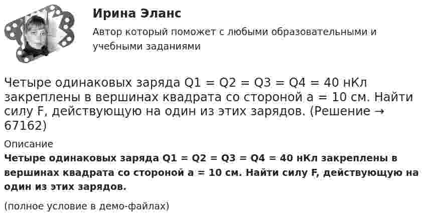     
            Описание
            Четыре одинаковых заряда Q1 = Q2 = Q3 = Q4 = 40 нКл закреплены в вершинах квадрата со стороной a = 10 см. Найти силу F, действующую на один из этих зарядов.(полное условие в демо-файлах)   
            
            
            Четыре одинаковых заряда Q1 = Q2 = Q3 = Q4 = 40 мкКл закреплены в вершинах квадрата со стороной a = 10 см. Найти силу F, действующую на один из зарядов со стороны трёх остальных.Четыре одинаковых заряда Q1 = Q2 = Q3 = Q4 = 40 нКл закреплены в вершинах квадрата со стороной a = 10 см. Найти силу F, действующую на один из этих зарядов.Четыре одинаковых заряда q1 = q2 = q3 = q4 = 40 нКл закреплены в вершинах квадрата со стороной a = 10 см. Найти силу F, действующую на один из этих зарядов со стороны трёх остальных.Четыре одинаковых заряда Q1 = Q2 = Q3 = Q4 = 40 нКл закреплены в вершинах квадрата со стороной а = 10 см. Найти силу F, действующую на один из этих зарядов со стороны трех остальных.Четыре одинаковых капли ртути, заряженных до потенциала  = 10 В, сливаются в одну. Каков потенциал 1 образовавшейся капли?Четыре одинаковых капли ртути, заряженных до потенциала j = 10 В, сливаются в одну. Каков потенциал образовавшейся капли?Четыре одинаковых капли ртути, заряженных до потенциала j1 = 10 В, сливаются в одну. Каков потенциал j образовавшейся капли?Четыре конденсатора образуют цепь, показанную на рисунке. Разность потенциалов на концах цепи равна 6 В, ёмкости конденсаторов C1, C2, C3 и C4 равны, соответственно, 1, 2, 3 и 4 мкФ. Определить:  1) общую ёмкость цепи;Четыре конденсатора образуют цепь, показанную на рисунке. Разность потенциалов на концах цепи равна 6 В, ёмкости конденсаторов C1, C2, C3 и C4 равны, соответственно, 1, 2, 3 и 4 мкФ. Определить:  1) общую ёмкость цепи;Четыре конденсатора образуют цепь, показанную на рисунке. Разность потенциалов на концах цепи равна 6 В, ёмкости конденсаторов C1, C2, C3 и C4 равны, соответственно, 1, 2, 3 и 4 мкФ. Определить:  1) общую ёмкость цепи;Четыре конденсатора образуют цепь, показанную на рисунке. Разность потенциалов на концах цепи равна 6 В, ёмкости конденсаторов C1, C2, C3 и C4 равны, соответственно, 1, 2, 3 и 4 мкФ. Определить:  1) общую ёмкость цепи;Четыре моля идеального одноатомного газа охладили при постоянном объёме. При этом от газа было взято 4986 Дж теплоты. На сколько градусов понизилась температура газа? Ответ укажите с точностью до целых градусов.Четыре одинаковые капельки ртути, заряженных до потенциала 10 В каждая, сливаются в одну каплю. Определить потенциал получившейся капли.Четыре одинаковые капли ртути, заряженные до потенциала j = 10 В, сливаются в одну. Каков потенциал j1 образовавшейся капли?