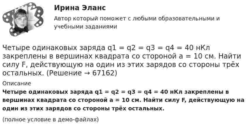    
            Описание
            Четыре одинаковых заряда q1 = q2 = q3 = q4 = 40 нКл закреплены в вершинах квадрата со стороной a = 10 см. Найти силу F, действующую на один из этих зарядов со стороны трёх остальных.(полное условие в демо-файлах)   
            
            
            Четыре одинаковых заряда Q1 = Q2 = Q3 = Q4 = 40 нКл закреплены в вершинах квадрата со стороной a = 10 см. Найти силу F, действующую на один из этих зарядов.Четыре одинаковых заряда q1 = q2 = q3 = q4 = 40 нКл закреплены в вершинах квадрата со стороной a = 10 см. Найти силу F, действующую на один из этих зарядов со стороны трёх остальных.Четыре одинаковых заряда Q1 = Q2 = Q3 = Q4 = 40 нКл закреплены в вершинах квадрата со стороной а = 10 см. Найти силу F, действующую на один из этих зарядов со стороны трех остальных.Четыре одинаковых капли ртути, заряженных до потенциала  = 10 В, сливаются в одну. Каков потенциал 1 образовавшейся капли?Четыре одинаковых капли ртути, заряженных до потенциала j = 10 В, сливаются в одну. Каков потенциал образовавшейся капли?Четыре одинаковых капли ртути, заряженных до потенциала j1 = 10 В, сливаются в одну. Каков потенциал j образовавшейся капли?Четыре одинаковых капли ртути, заряженных до потенциала j = 8 В, сливаются в одну. Каков потенциал j1 образовавшейся капли?Четыре конденсатора образуют цепь, показанную на рисунке. Разность потенциалов на концах цепи равна 6 В, ёмкости конденсаторов C1, C2, C3 и C4 равны, соответственно, 1, 2, 3 и 4 мкФ. Определить:  1) общую ёмкость цепи;Четыре конденсатора образуют цепь, показанную на рисунке. Разность потенциалов на концах цепи равна 6 В, ёмкости конденсаторов C1, C2, C3 и C4 равны, соответственно, 1, 2, 3 и 4 мкФ. Определить:  1) общую ёмкость цепи;Четыре конденсатора образуют цепь, показанную на рисунке. Разность потенциалов на концах цепи равна 6 В, ёмкости конденсаторов C1, C2, C3 и C4 равны, соответственно, 1, 2, 3 и 4 мкФ. Определить:  1) общую ёмкость цепи;Четыре моля идеального одноатомного газа охладили при постоянном объёме. При этом от газа было взято 4986 Дж теплоты. На сколько градусов понизилась температура газа? Ответ укажите с точностью до целых градусов.Четыре одинаковые капельки ртути, заряженных до потенциала 10 В каждая, сливаются в одну каплю. Определить потенциал получившейся капли.Четыре одинаковые капли ртути, заряженные до потенциала j = 10 В, сливаются в одну. Каков потенциал j1 образовавшейся капли?Четыре одинаковых заряда Q = 10 нКл каждый закреплены в вершинах квадрата со стороной a = 20 см. Найти силу F, действующую на один из этих зарядов со стороны трёх остальных.