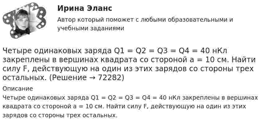      
            Описание
            Четыре одинаковых заряда Q1 = Q2 = Q3 = Q4 = 40 нКл закреплены в вершинах квадрата со стороной а = 10 см. Найти силу F, действующую на один из этих зарядов со стороны трех остальных.   
            
            
            Четыре одинаковых заряда q1 = q2 = q3 = q4 = 40 нКл закреплены в вершинах квадрата со стороной a = 10 см. Найти силу F, действующую на один из этих зарядов со стороны трёх остальных.Четыре одинаковых заряда Q1 = Q2 = Q3 = Q4 = 40 нКл закреплены в вершинах квадрата со стороной а = 10 см. Найти силу F, действующую на один из этих зарядов со стороны трех остальных.Четыре одинаковых капли ртути, заряженных до потенциала  = 10 В, сливаются в одну. Каков потенциал 1 образовавшейся капли?Четыре одинаковых капли ртути, заряженных до потенциала j = 10 В, сливаются в одну. Каков потенциал образовавшейся капли?Четыре одинаковых капли ртути, заряженных до потенциала j1 = 10 В, сливаются в одну. Каков потенциал j образовавшейся капли?Четыре одинаковых капли ртути, заряженных до потенциала j = 8 В, сливаются в одну. Каков потенциал j1 образовавшейся капли?Четыре одинаковых положительных заряда 3,3 нКл закреплены в вершинах квадрата со стороной 10 см. Найти силу, действующую со стороны трёх зарядов на четвёртый.Четыре конденсатора образуют цепь, показанную на рисунке. Разность потенциалов на концах цепи равна 6 В, ёмкости конденсаторов C1, C2, C3 и C4 равны, соответственно, 1, 2, 3 и 4 мкФ. Определить:  1) общую ёмкость цепи;Четыре конденсатора образуют цепь, показанную на рисунке. Разность потенциалов на концах цепи равна 6 В, ёмкости конденсаторов C1, C2, C3 и C4 равны, соответственно, 1, 2, 3 и 4 мкФ. Определить:  1) общую ёмкость цепи;Четыре моля идеального одноатомного газа охладили при постоянном объёме. При этом от газа было взято 4986 Дж теплоты. На сколько градусов понизилась температура газа? Ответ укажите с точностью до целых градусов.Четыре одинаковые капельки ртути, заряженных до потенциала 10 В каждая, сливаются в одну каплю. Определить потенциал получившейся капли.Четыре одинаковые капли ртути, заряженные до потенциала j = 10 В, сливаются в одну. Каков потенциал j1 образовавшейся капли?Четыре одинаковых заряда Q = 10 нКл каждый закреплены в вершинах квадрата со стороной a = 20 см. Найти силу F, действующую на один из этих зарядов со стороны трёх остальных.Четыре одинаковых заряда Q1 = Q2 = Q3 = Q4 = 40 мкКл закреплены в вершинах квадрата со стороной a = 10 см. Найти силу F, действующую на один из зарядов со стороны трёх остальных.