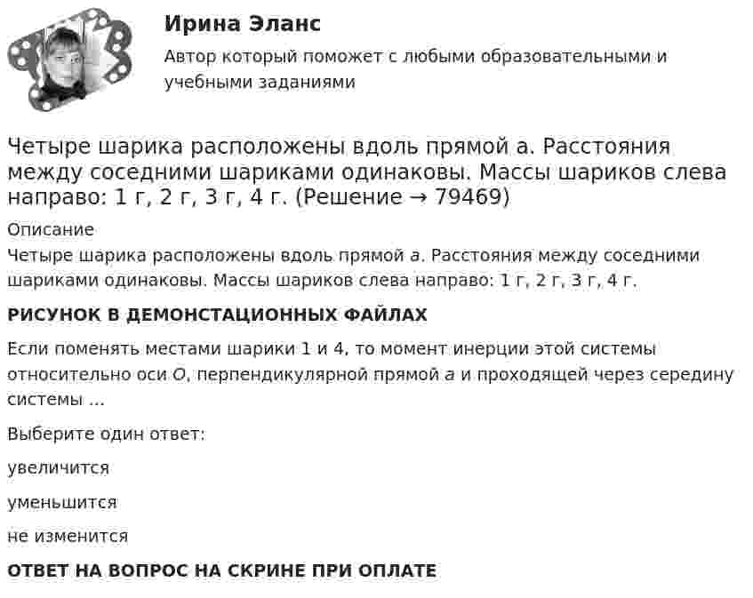     
            Описание
            Четыре шарика расположены вдоль прямой а. Расстояния между соседними шариками одинаковы. Массы шариков слева направо: 1 г, 2 г, 3 г, 4 г.РИСУНОК В ДЕМОНСТАЦИОННЫХ ФАЙЛАХ Если поменять местами шарики 1 и 4, то момент инерции этой системы относительно оси О, перпендикулярной прямой а и проходящей через середину системы …Выберите один ответ:увеличитсяуменьшитсяне изменитсяОТВЕТ НА ВОПРОС НА СКРИНЕ ПРИ ОПЛАТЕ   
            
            
            Четыре типа трансформационного лидерства: ...Четыре шарика расположены вдоль прямой а. Расстояния между соседними шариками одинаковы. Массы шариков слева направо: 1 г, 2 г, 3 г, 4 г.Числа a и b такие, что 17(a^2+b^2)-30ab-16=0. Найдите наибольшее значение выражения sqrt(16a^2 +4b^2 -16ab -12a +6b +9).Числа a и b такие, что ab+sqrt(ab+1)+sqrt(a^2+b)*sqrt(b^2+a)=0. Найдите значение b*sqrt(a^2+b)+a*sqrt(b^2+a).Числа x,y,z такие, что x-y+z=1, xy+2z^2-6z+1=0. Найдите наибольшее значение (x-1)^2+(y+1)^2.Числами Ферма называют числа вида F(n)=2^(2^n)+1, при n=0,1,2,... Докажите, что все числа Ферма, кроме F(0) и F(1), оканчиваются цифрой 7.Численное моделирование процессов сопровождающихся фазовыми переходамиЧетыре одинаковых капли ртути, заряженных до потенциала  = 10 В, сливаются в одну. Каков потенциал 1 образовавшейся капли?Четыре одинаковых капли ртути, заряженных до потенциала j = 10 В, сливаются в одну. Каков потенциал образовавшейся капли?Четыре одинаковых капли ртути, заряженных до потенциала j1 = 10 В, сливаются в одну. Каков потенциал j образовавшейся капли?Четыре одинаковых капли ртути, заряженных до потенциала j = 8 В, сливаются в одну. Каков потенциал j1 образовавшейся капли?Четыре одинаковых положительных заряда 3,3 нКл закреплены в вершинах квадрата со стороной 10 см. Найти силу, действующую со стороны трёх зарядов на четвёртый.Четыре одинаковых положительных точечных заряда q = 10 нКл закреплены в вершинах квадрата со стороной a = 20 см. Найти силу F, действующую на один из этих зарядов со стороны трёх остальных.Четыре одинаковых точечных заряда 20 нКл закреплены в вершинах квадрата со стороной 10 см. Найти силу, действующую на один из этих зарядов со стороны трёх остальных.