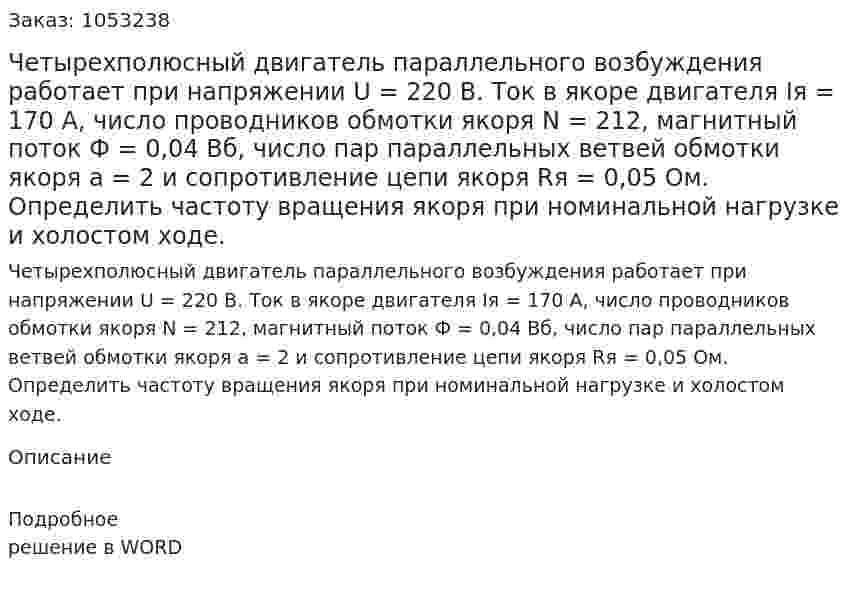 Четырехполюсный двигатель параллельного возбуждения работает при напряжении U = 220 В. Ток в якоре двигателя Iя = 170 А, число проводников обмотки якоря N = 212, магнитный поток Ф = 0,04 Вб, число пар параллельных ветвей обмотки якоря а = 2 и сопротивление цепи якоря Rя = 0,05 Ом. Определить частоту вращения якоря при номинальной нагрузке и холостом ходе.  
