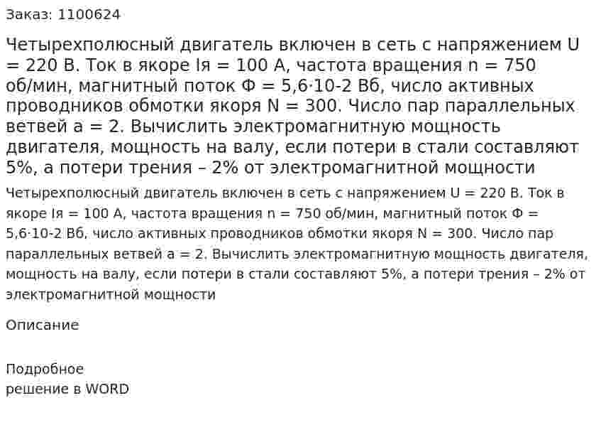 Четырехполюсный двигатель включен в сеть с напряжением U = 220 B. Ток в якоре  Iя = 100 A, частота вращения n = 750 об/мин, магнитный поток Ф = 5,6·10-2 Вб, число активных проводников обмотки якоря  N = 300. Число пар параллельных ветвей  a = 2. Вычислить электромагнитную мощность двигателя, мощность на валу, если потери в стали составляют 5%, а потери трения – 2% от электромагнитной мощности 