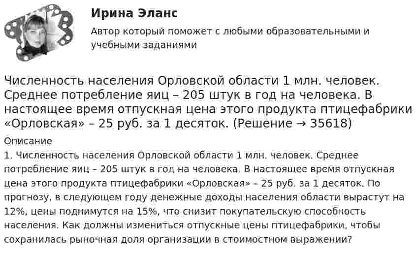      
          Описание
          1.               Численность населения Орловской области 1 млн. человек. Среднее потребление яиц – 205 штук в год на человека. В настоящее время отпускная цена этого продукта птицефабрики «Орловская» – 25 руб. за 1 десяток. По прогнозу, в следующем году денежные доходы населения области вырастут на 12%, цены поднимутся на 15%, что снизит покупательскую способность населения. Как должны измениться отпускные цены птицефабрики, чтобы сохранилась рыночная доля организации в стоимостном выражении?  
            
            
            Численность и структура работников предприятия по категориямЧисленность населения Орловской области 1 млн. человек. Среднее потребление яиц – 205 штук в год на человека. В настоящее время отпускная цена этого продукта птицефабрики «Орловская» – 25 руб. за 1 десяток. Численность рабочих на предприятии 3650 человек, В одном из цехов проведены мероприятия и повышена производительность труда группой рабочих из 100 человек на 2,5%. Определить прирост производительности труда в целом.Численность цехового административно-управленческого персонала (АУП) Численные методыЧисленные методы / 54 вопросаЧисленные методы в задачах теплообмена (ответы на тест Синергия / МТИ / МОИ / МосАП)Четыре типа трансформационного лидерства: ...Четыре шарика расположены вдоль прямой а. Расстояния между соседними шариками одинаковы. Массы шариков слева направо: 1 г, 2 г, 3 г, 4 г.Числа a и b такие, что 17(a^2+b^2)-30ab-16=0. Найдите наибольшее значение выражения sqrt(16a^2 +4b^2 -16ab -12a +6b +9).Числа a и b такие, что ab+sqrt(ab+1)+sqrt(a^2+b)*sqrt(b^2+a)=0. Найдите значение b*sqrt(a^2+b)+a*sqrt(b^2+a).Числа x,y,z такие, что x-y+z=1, xy+2z^2-6z+1=0. Найдите наибольшее значение (x-1)^2+(y+1)^2.Числами Ферма называют числа вида F(n)=2^(2^n)+1, при n=0,1,2,... Докажите, что все числа Ферма, кроме F(0) и F(1), оканчиваются цифрой 7.Численное моделирование процессов сопровождающихся фазовыми переходами