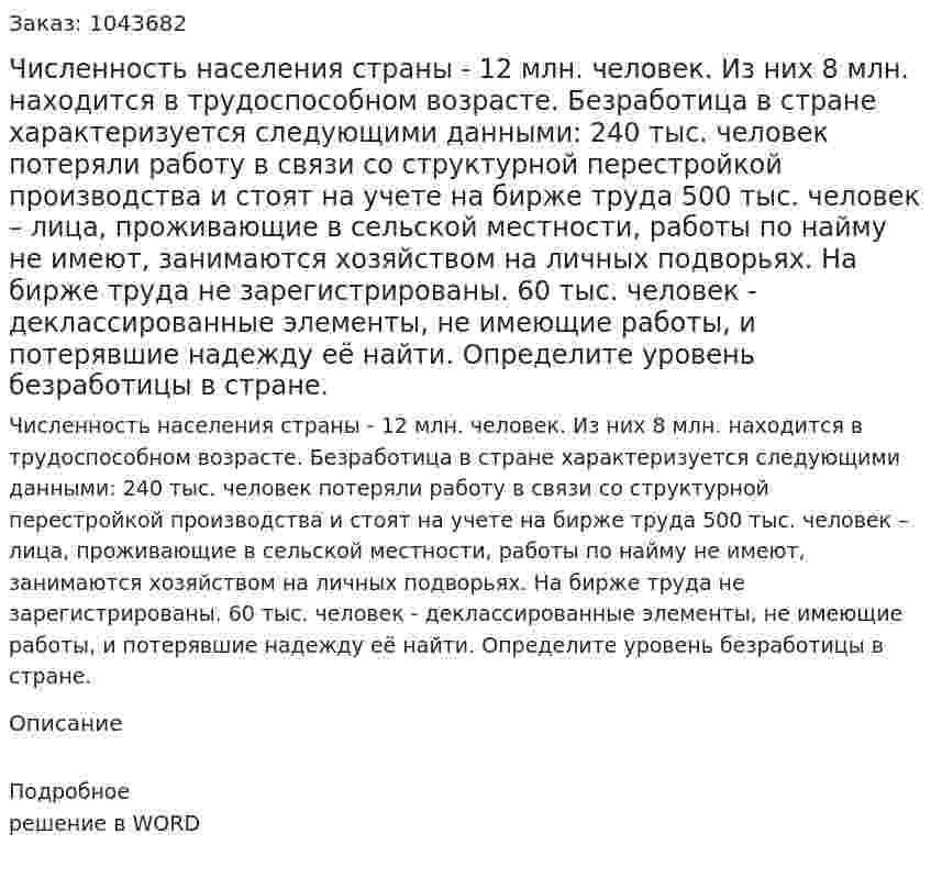 Численность населения страны - 12 млн. человек.  Из них 8 млн. находится в трудоспособном возрасте.  Безработица в стране характеризуется следующими данными:  240 тыс. человек потеряли работу в связи со структурной перестройкой производства и стоят на учете на бирже труда 500 тыс. человек – лица, проживающие в сельской местности, работы по найму не имеют, занимаются хозяйством на личных подворьях. На бирже труда не зарегистрированы. 60 тыс. человек - деклассированные элементы, не имеющие работы, и потерявшие надежду её найти. Определите уровень безработицы в стране. 
