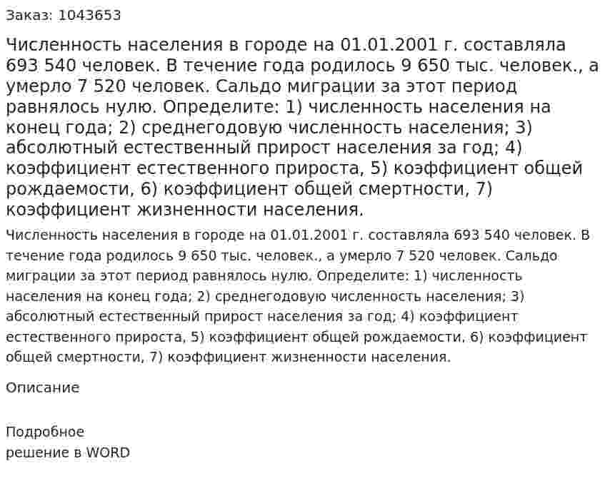 Численность населения в городе на 01.01.2001 г. составляла 693 540 человек. 	 В течение года  	родилось 9 650 тыс. человек.,  	а умерло 7 520 человек.  	Сальдо миграции за этот период равнялось нулю.  	Определите:  	1) численность населения на конец года;  	2) среднегодовую численность населения;  	3) абсолютный естественный прирост населения за год;  	4) коэффициент естественного прироста,  	5) коэффициент общей рождаемости,  	6) коэффициент общей смертности,  	7) коэффициент жизненности населения. 