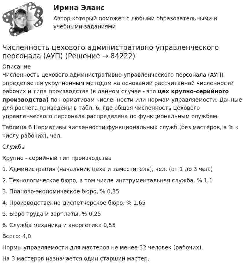      
            Описание
            	Численность цехового административно-управленческого персонала (АУП) определяется укрупненным методом на основании рассчитанной численности рабочих и типа производства (в данном случае - это цех крупно-серийного производства) по нормативам численности или нормам управляемости.  Данные для расчета приведены в табл. 6, где общая численность цехового управленческого персонала распределена по функциональным службам.	Таблица 6 Нормативы численности функциональных служб (без мастеров, в % к числу рабочих), чел.  Службы Крупно - серийный тип производства   1. Администрация (начальник цеха и заместитель), чел. (от 1 до 3 чел.)     2. Технологическое бюро, в том числе инструментальная служба, % 1,1   3. Планово-экономическое бюро, % 0,35   4. Производственно-диспетчерское бюро, % 1,65   5. Бюро труда и зарплаты, % 0,25   6. Служба механика и энергетика 0,55   Всего: 4,0  	Нормы управляемости для мастеров не менее 32 человек (рабочих). 	На 3 мастеров назначается один старший мастер.   
            
            
            Численность рабочих на предприятии 3650 человек, В одном из цехов проведены мероприятия и повышена производительность труда группой рабочих из 100 человек на 2,5%. Определить прирост производительности труда в целом.Численность цехового административно-управленческого персонала (АУП) Численные методыЧисленные методы / 54 вопросаЧисленные методы в задачах теплообмена (ответы на тест Синергия / МТИ / МОИ / МосАП)⭐ Численные методы в задачах теплообмена.ти (ответы на тест Синергия / МТИ / МосАП, июль 2022)💯 Численные методы в задачах теплообмена.ти (правильные ответы на тест Синергия / МОИ / МТИ / МосАП)Числа a и b такие, что 17(a^2+b^2)-30ab-16=0. Найдите наибольшее значение выражения sqrt(16a^2 +4b^2 -16ab -12a +6b +9).Числа a и b такие, что ab+sqrt(ab+1)+sqrt(a^2+b)*sqrt(b^2+a)=0. Найдите значение b*sqrt(a^2+b)+a*sqrt(b^2+a).Числа x,y,z такие, что x-y+z=1, xy+2z^2-6z+1=0. Найдите наибольшее значение (x-1)^2+(y+1)^2.Числами Ферма называют числа вида F(n)=2^(2^n)+1, при n=0,1,2,... Докажите, что все числа Ферма, кроме F(0) и F(1), оканчиваются цифрой 7.Численное моделирование процессов сопровождающихся фазовыми переходамиЧисленность занятых в экономике по видам экономической деятельности в России за 7-10 летЧисленность и структура работников предприятия по категориям