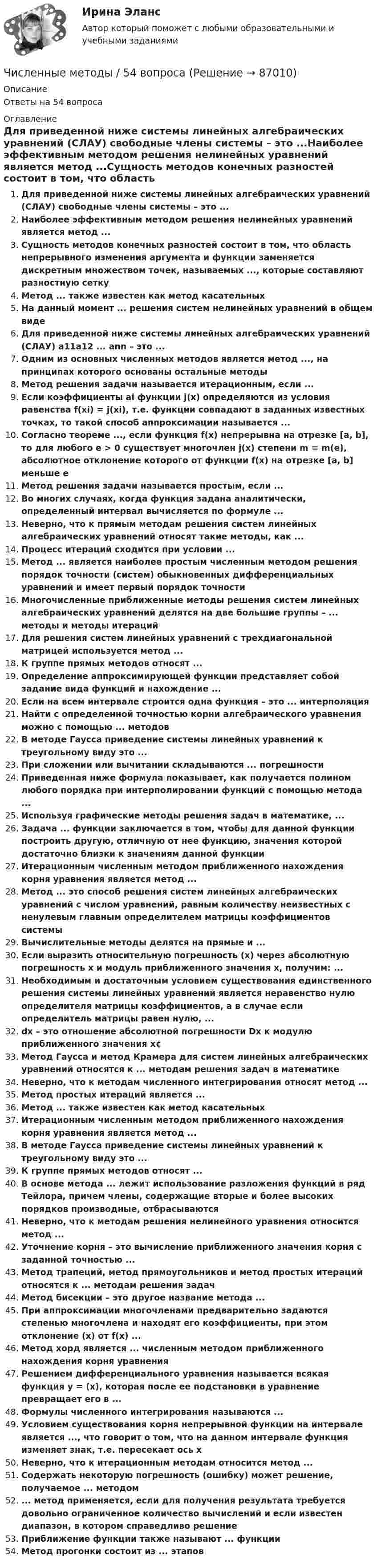      
            Описание
            Ответы на 54 вопроса 
            Оглавление
            Для приведенной ниже системы линейных алгебраических уравнений (СЛАУ) свободные члены системы – это ...Наиболее эффективным методом решения нелинейных уравнений является метод ...Сущность методов конечных разностей состоит в том, что область непрерывного изменения аргумента и функции заменяется дискретным множеством точек, называемых ..., которые составляют разностную сеткуМетод ... также известен как метод касательныхНа данный момент ... решения систем нелинейных уравнений в общем видеДля приведенной ниже системы линейных алгебраических уравнений (СЛАУ) a11a12 ... ann – это ... Одним из основных численных методов является метод ..., на принципах которого основаны остальные методыМетод решения задачи называется итерационным, если ...Если коэффициенты ai функции j(x) определяются из условия равенства f(xi) = j(xi), т.е. функции совпадают в заданных известных точках, то такой способ аппроксимации называется ...Согласно теореме ..., если функция f(x) непрерывна на отрезке [a, b], то для любого e > 0 существует многочлен j(x) степени m = m(e), абсолютное отклонение которого от функции f(x) на отрезке [a, b] меньше eМетод решения задачи называется простым, если ...Во многих случаях, когда функция задана аналитически, определенный интервал вычисляется по формуле ...Неверно, что к прямым методам решения систем линейных алгебраических уравнений относят такие методы, как ...Процесс итераций сходится при условии ...Метод ... является наиболее простым численным методом решения порядок точности (систем) обыкновенных дифференциальных уравнений и имеет первый порядок точностиМногочисленные приближенные методы решения систем линейных алгебраических уравнений делятся на две большие группы – ... методы и методы итерацийДля решения систем линейных уравнений с трехдиагональной матрицей используется метод ...К группе прямых методов относят ...Определение аппроксимирующей функции представляет собой задание вида функций и нахождение ...Если на всем интервале строится одна функция – это ... интерполяцияНайти с определенной точностью корни алгебраического уравнения можно с помощью ... методовВ методе Гаусса приведение системы линейных уравнений к треугольному виду это ...При сложении или вычитании складываются ... погрешностиПриведенная ниже формула показывает, как получается полином любого порядка при интерполировании функций с помощью метода ...Используя графические методы решения задач в математике, ...Задача ... функции заключается в том, чтобы для данной функции построить другую, отличную от нее функцию, значения которой достаточно близки к значениям данной функцииИтерационным численным методом приближенного нахождения корня уравнения является метод ...Метод ... это способ решения систем линейных алгебраических уравнений с числом уравнений, равным количеству неизвестных с ненулевым главным определителем матрицы коэффициентов системыВычислительные методы делятся на прямые и ...Если выразить относительную погрешность (x) через абсолютную погрешность x и модуль приближенного значения x, получим: ...Необходимым и достаточным условием существования единственного решения системы линейных уравнений является неравенство нулю определителя матрицы коэффициентов, а в случае если определитель матрицы равен нулю, ...dx – это отношение абсолютной погрешности Dx к модулю приближенного значения x¢Метод Гаусса и метод Крамера для систем линейных алгебраических уравнений относятся к ... методам решения задач в математикеНеверно, что к методам численного интегрирования относят метод ...Метод простых итераций является ...Метод ... также известен как метод касательныхИтерационным численным методом приближенного нахождения корня уравнения является метод ...В методе Гаусса приведение системы линейных уравнений к треугольному виду это ...К группе прямых методов относят ...В основе метода ... лежит использование разложения функций в ряд Тейлора, причем члены, содержащие вторые и более высоких порядков производные, отбрасываютсяНеверно, что к методам решения нелинейного уравнения относится метод ...Уточнение корня – это вычисление приближенного значения корня с заданной точностью ...Метод трапеций, метод прямоугольников и метод простых итераций относятся к ... методам решения задачМетод бисекции – это другое название метода ...При аппроксимации многочленами предварительно задаются степенью многочлена и находят его коэффициенты, при этом отклонение (x) от f(x) ...Метод хорд является ... численным методом приближенного нахождения корня уравненияРешением дифференциального уравнения называется всякая функция y = (x), которая после ее подстановки в уравнение превращает его в ...Формулы численного интегрирования называются ...Условием существования корня непрерывной функции на интервале является ..., что говорит о том, что на данном интервале функция изменяет знак, т.е. пересекает ось xНеверно, что к итерационным методам относится метод ...Содержать некоторую погрешность (ошибку) может решение, получаемое ... методом... метод применяется, если для получения результата требуется довольно ограниченное количество вычислений и если известен диапазон, в котором справедливо решениеПриближение функции также называют ... функцииМетод прогонки состоит из ... этапов  
            
            
            Численные методыЧисленные методы / 54 вопросаЧисленные методы в задачах теплообмена (ответы на тест Синергия / МТИ / МОИ / МосАП)⭐ Численные методы в задачах теплообмена.ти (ответы на тест Синергия / МТИ / МосАП, июль 2022)💯 Численные методы в задачах теплообмена.ти (правильные ответы на тест Синергия / МОИ / МТИ / МосАП)💯 Численные методы в задачах теплообмена.ти (правильные ответы на тест Синергия / МОИ / МТИ / МосАП, август 2023)⭐ Численные методы (все ответы на тест Синергия / МТИ / МосАП, июль 2022)Числа x,y,z такие, что x-y+z=1, xy+2z^2-6z+1=0. Найдите наибольшее значение (x-1)^2+(y+1)^2.Числами Ферма называют числа вида F(n)=2^(2^n)+1, при n=0,1,2,... Докажите, что все числа Ферма, кроме F(0) и F(1), оканчиваются цифрой 7.Численное моделирование процессов сопровождающихся фазовыми переходамиЧисленность занятых в экономике по видам экономической деятельности в России за 7-10 летЧисленность и структура работников предприятия по категориямЧисленность населения Орловской области 1 млн. человек. Среднее потребление яиц – 205 штук в год на человека. В настоящее время отпускная цена этого продукта птицефабрики «Орловская» – 25 руб. за 1 десяток. Численность рабочих на предприятии 3650 человек, В одном из цехов проведены мероприятия и повышена производительность труда группой рабочих из 100 человек на 2,5%. Определить прирост производительности труда в целом.