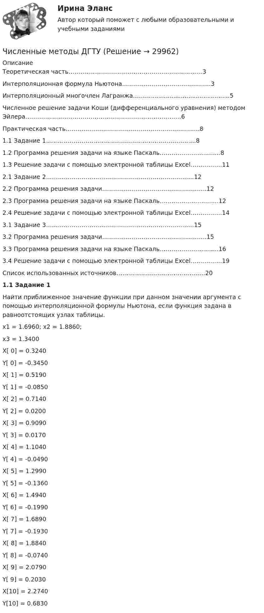      
          Описание
          Теоретическая часть…………………………………………………………..3	Интерполяционная формула Ньютона………………………………………3	Интерполяционный многочлен Лагранжа………..........................................5Численное решение задачи Коши (дифференциального уравнения) методом Эйлера………………………………………………………………….…6Практическая часть…………………………………………………………..81.1  Задание 1………………………………………………………………….81.2  Программа решения задачи на языке Паскаль………………………....81.3  Решение задачи с помощью электронной таблицы Excel…………….112.1 Задание 2…………………………………………………………………122.2 Программа решения задачи……………………………………………..122.3 Программа решения задачи на языке Паскаль………………………...122.4 Решение задачи с помощью электронной таблицы Excel…………….143.1 Задание 3…………………………………………………………………153.2 Программа решения задачи……………………………………………..153.3 Программа решения задачи на языке Паскаль………………………...163.4 Решение задачи с помощью электронной таблицы Excel…………….19Список использованных источников………………………………………20 1.1 Задание 1	Найти приближенное значение функции при данном значении аргумента с помощью интерполяционной формулы Ньютона, если функция задана в равноотстоящих узлах таблицы.x1 = 1.6960;  x2 = 1.8860;x3 = 1.3400    X[ 0] = 0.3240  Y[ 0] = -0.3450     X[ 1] = 0.5190  Y[ 1] = -0.0850     X[ 2] = 0.7140  Y[ 2] = 0.0200     X[ 3] = 0.9090  Y[ 3] = 0.0170     X[ 4] = 1.1040  Y[ 4] = -0.0490     X[ 5] = 1.2990  Y[ 5] = -0.1360     X[ 6] = 1.4940  Y[ 6] = -0.1990     X[ 7] = 1.6890  Y[ 7] = -0.1930     X[ 8] = 1.8840  Y[ 8] = -0.0740     X[ 9] = 2.0790  Y[ 9] = 0.2030     X[10] = 2.2740  Y[10] = 0.6830   
            
            
            💯 Численные методы (все ответы на тест Синергия / МТИ / МосАП, январь 2023)Численные методы ДГТУ💯 Численные методы (ответы на тест Синергия / МОИ / МТИ / МосАП, декабрь 2023)💯 Численные методы (ответы на тест Синергия / МОИ / МТИ / МосАП, октябрь 2023)💯 Численные методы (ответы на тест Синергия / МОИ / МТИ / МосАП, сентябрь 2023)Численные методы (ответы на тест Синергия / МТИ / МОИ / МосАП)💯 Численные методы (правильные ответы на тест Синергия / МОИ / МТИ / МосАП)Численные методыЧисленные методы / 54 вопросаЧисленные методы в задачах теплообмена (ответы на тест Синергия / МТИ / МОИ / МосАП)⭐ Численные методы в задачах теплообмена.ти (ответы на тест Синергия / МТИ / МосАП, июль 2022)💯 Численные методы в задачах теплообмена.ти (правильные ответы на тест Синергия / МОИ / МТИ / МосАП)💯 Численные методы в задачах теплообмена.ти (правильные ответы на тест Синергия / МОИ / МТИ / МосАП, август 2023)⭐ Численные методы (все ответы на тест Синергия / МТИ / МосАП, июль 2022)