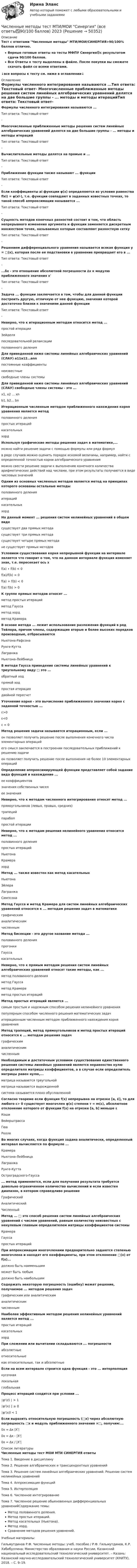     
            Описание
            Тест с ответами Численные методы МТИ/МОИ/СИНЕРГИЯ>90/100% баллов отлично.Верные готовые ответы на тесты МФПУ Синергия🟢с результатом сдачи 90/100 баллов.Все Ответы к тесту выделены в файле. После покупки вы сможете скачать файл со всеми ответами.↓все вопросы к тесту см. ниже в оглавлении↓ 
            Оглавление
            Формулы численного интегрирования называются ...Тип ответа: Текстовый ответ- Многочисленные приближенные методы решения систем линейных алгебраических уравнений делятся на две большие группы - ... методы и методы итерацийТип ответа: Текстовый ответ- Вычислительные методы делятся на прямые и ...Тип ответа: Текстовый ответ- Приближение функции также называют ... функцииТип ответа: Текстовый ответ- Если коэффициенты ai функции φ(x) определяются из условия равенства flxi) = φ(xl∙), т.е. функции совпадают в заданных известных точках, то такой способ аппроксимации называется ...Тип ответа: Текстовый ответ- Сущность методов конечных разностей состоит в том, что область непрерывного изменения аргумента и функции заменяется дискретным множеством точек, называемых которые составляют разностную сеткуТип ответа: Текстовый ответ- Решением дифференциального уравнения называется всякая функция у = □(x), которая после ее подстановки в уравнение превращает его в ...Тип ответа: Текстовый ответ- ...δx - это отношение абсолютной погрешности ∆x к модулю приближенного значения х'Тип ответа: Текстовый ответ- Задача ... функции заключается в том, чтобы для данной функции построить другую, отличную от нее функцию, значения которой достаточно близки к значениям данной функцииТип ответа: Текстовый ответ- Неверно, что к итерационным методам относится метод ...простой итерацииЗейделяпоследовательной релаксацииполовинного деления Для приведенной ниже системы линейных алгебраических уравнений (СЛАУ) а11а12…аnnпостоянные коэффициентынеизвестныесвободные члены системы Для приведенной ниже системы линейных алгебраических уравнений (СЛАУ) свободные члены системы - это ...x1, x2 ... xnb1, b2... bn Итерационным численным методом приближенного нахождения корня уравнения является методполовинного деленияпростых итерацийкасательныххорд Используя графические методы решения задач в математике,...можно найти решение задачи с помощью формулы или ряда формулв ряде случаев можно оценить порядок искомой величины, например, найти с определенной точностью корни алгебраического уравненияможно свести решение задачи к выполнению конечного количества арифметических действий над числами, при этом результаты получаются в виде числовых значений Одним из основных численных методов является метод на принципах которого основаны остальные методыполовинного деленияитерацийкасательныххорд На данный момент ... решения систем нелинейных уравнений в общем видесуществует два прямых методасуществует три прямых методасуществует четыре прямых методане существует прямых методов Условием существования корня непрерывной функции на интервале является что говорит о том, что на данном интервале функция изменяет знак, т.е. пересекает ось хf(a) ∙ f(b) < 0f(a)/f(b) = 0f(a) + f(b) < 0f(a) f(b) > 0 К группе прямых методов относят ...метод простых итерацийметод Гауссаметод хордметод Крамера В основе метода ... лежит использование разложения функций в ряд Тейлора, причем члены, содержащие вторые и более высоких порядков производные, отбрасываютсяНьютона-РафсонаРунге-КуттаЛагранжаНьютона-Лейбница В методе Гаусса приведение системы линейных уравнений к треугольному виду □ это ...обратный ходпрямой ходпростая итерациядвойной пересчет Уточнение корня - это вычисление приближенного значения корня с заданной точностью ...ε>0ε<0ε = 0 Метод решения задачи называется итерационным, если ...он позволяет получить решение после выполнения конечного числа элементарных операцийего смысл заключается в построении последовательных приближений к решению задачион позволяет получить решение после выполнения не более 10 элементарных операций Определение аппроксимирующей функции представляет собой задание вида функций и нахождение ...ее коэффициентовзначения собственных чиселее значения Неверно, что к методам численного интегрирования относят метод ...прямоугольников (левых, правых, средних)трапецийпараболпростой итерации Неверно, что к методам решения нелинейного уравнения относится метод ...половинного деленияпростых итерацийНьютонаКрамерахорд Метод ... также известен как метод касательныхНьютонаЭйлераЛагранжаСимпсона Метод Гаусса и метод Крамера для систем линейных алгебраических уравнений относятся к ... методам решения задач в математикеграфическиманалитическимчисленным Метод бисекции - это другое название метода ...половинного деленияпрогонкиГауссакасательных Неверно, что к прямым методам решения систем линейных алгебраических уравнений относят такие методы, как ...метод половинного деленияметод Гауссаметод Крамераметод простых итераций Метод простых итераций является ...самым простым и надежным способом решения нелинейного уравненияпопулярным способом численного решения математических задачитерационным численным методом приближенного нахождения корня уравнения Метод трапеций, метод прямоугольников и метод простых итераций относятся к ... методам решения задачграфическиманалитическимчисленным Необходимым и достаточным условием существования единственного решения системы линейных уравнений является неравенство нулю определителя матрицы коэффициентов, а в случае если определитель матрицы равен нулю,...матрица называется треугольнойматрица называется вырожденнойсистема называется плохо обусловленной Согласно теореме если функция f(х) непрерывна на отрезке [а, £], то для любого ε> 0 существует многочлен φ(x) степени т = m(ε), абсолютное отклонение которого от функции f(х) на отрезке [а, b] меньше εКошиВейерштрассаГюаРолля Во многих случаях, когда функция задана аналитически, определенный интервал вычисляется по формуле ...КрамераНьютона-ЛейбницаЛагранжаРунге-КуттаОстроградского-Гаусса ... метод применяется, если для получения результата требуется довольно ограниченное количество вычислений и если известен диапазон, в котором справедливо решениеГрафическийАналитическийЧисленный Метод ... □ это способ решения систем линейных алгебраических уравнений с числом уравнений, равным количеству неизвестных с ненулевым главным определителем матрицы коэффициентов системыКрамераГауссапростых итераций При аппроксимации многочленами предварительно задаются степенью многочлена и находят его коэффициенты, при этом отклонение □(x) от f(x)...должно быть наименьшимможет быть любымдолжно быть наибольшим Содержать некоторую погрешность (ошибку) может решение, получаемое ... методом решения задачграфическим или аналитическиманалитическимчисленным Наиболее эффективным методом решения нелинейных уравнений является метод ...простых итерацийкасательныххорд При сложении или вычитании складываются ... погрешностиабсолютныеотносительныекак относительные, так и абсолютные Если на всем интервале строится одна функция - это ... интерполяциякусочнаялокальнаяглобальная Процесс итераций сходится при условии ...∣φ'(z) ∣ > 1∣φ'(x) ∣ ≥ 0∣φ'(x)l < 1 Если выразить относительную погрешность (□x) через абсолютную погрешность □x и модуль приближенного значения ×□, получим:...δx = ∆x |X'| δx = ∆x - |X'| δx = ∆x / |X'| 
            Список литературы
            Численные методы тест МОИ МТИ СИНЕРГИЯ ответы Тема 1. Введение в дисциплинуТема 2. Решение алгебраических и трансцендентных уравненийТема 3. Решение систем линейных алгебраических уравнений. Решение систем нелинейных уравненийТема 4. Аппроксимация функцийТема 5. ИнтерполяцияТема 6. Численное интегрированиеТема 7. Численное решение обыкновенных дифференциальных уравненийСодержание темы:Метод половинного деления.Метод простых итераций.Метод касательных (Ньютона).Метод хорд.Сравнение методов решения уравнений.Учебные материалы:Гильмутдинов Р.Ф. Численные методы: учеб. пособие / Р.Ф. Гильмутдинов, К.Р. Хабибуллина; Министерство образования и науки России, Казанский национальный исследовательский технологический университет. – Казань: Казанский научно-исследовательский технологический университет (КНИТУ), 2018. – С. 9–19.
            
            
            Численные методы. Тест для сдачи в МФПУ «Синергия». Численные методы тест МТИ/МОИ Синергия (все ответы✅90/100 баллов) 2023Численные методы (тест с ответами Синергия/МОИ/ МТИ)Числительное 10123 в английском языке записывается словами как …Числительное 10123 в английском языке записывается словами как …Числительное 13 в английском языке записывается словами как …Числительное 13 в английском языке записывается словами как …💯 Численные методы (все ответы на тест Синергия / МТИ / МосАП, январь 2023)Численные методы ДГТУ💯 Численные методы (ответы на тест Синергия / МОИ / МТИ / МосАП, декабрь 2023)💯 Численные методы (ответы на тест Синергия / МОИ / МТИ / МосАП, октябрь 2023)💯 Численные методы (ответы на тест Синергия / МОИ / МТИ / МосАП, сентябрь 2023)Численные методы (ответы на тест Синергия / МТИ / МОИ / МосАП)💯 Численные методы (правильные ответы на тест Синергия / МОИ / МТИ / МосАП)