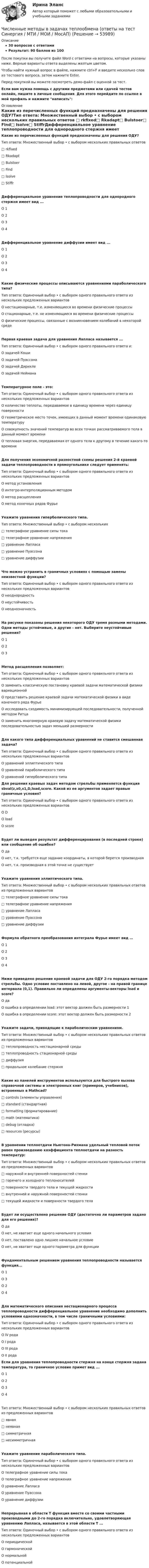     
            Описание
            30 вопросов с ответамиРезультат: 90 баллов из 100После покупки вы получите файл Word с ответами на вопросы, которые указаны ниже. Верные варианты ответа выделены желтым цветом.Чтобы найти нужный вопрос в файле, нажмите ctrl+F и введите несколько слов из тестового вопроса, затем нажмите Enter.Перед покупкой вы можете посмотреть демо-файл с оценкой за тест.Если вам нужна помощь с другими предметами или сдачей тестов онлайн, пишите в личные сообщения. Для этого перейдите по ссылке в мой профиль и нажмите написать:  
            Оглавление
            Какие из перечисленных функций предназначены для решения ОДУ?Тип ответа: Множественный выбор • с выбором нескольких правильных ответов □ rkfixed□ Rkadapt□ Bulstoer□ Find□ Isolve□ StiffrДифференциальное уравнение теплопроводности для однородного стержня имеет вид ...О 1О 2О 3О 4 Дифференциальное уравнение диффузии имеет вид ...О 1О 2О 3О 4Какие физические процессы описываются уравнениями параболического типа?Тип ответа: Одиночный выбор • с выбором одного правильного ответа из нескольких предложенных вариантовО нестационарные, т.е. изменяющиеся во времени физические процессыО стационарные, т.е. не изменяющиеся во времени физические процессыО физические процессы, связанные с возникновением колебаний в некоторой средеПервая краевая задача для уравнения Лапласа называется ...Тип ответа: Одиночный выбор • с выбором одного правильного ответа и:О задачей КошиО задачей ПуассонаО задачей ДирихлеО задачей НейманаТемпературное поле - это:Тип ответа: Одиночный выбор • с выбором одного правильного ответа из нескольких предложенных вариантовО количество теплоты, передаваемое в единицу времени через единицу поверхностиО геометрическое место точек, имеющих в данный момент времени одинаковую температуруО совокупность значений температур во всех точках рассматриваемого тела в данный момент времениО тепловая энергия, передаваемая от одного тела к другому в течение какого-то времениДля получения экономичной разностной схемы решения 2-й краевой задачи теплопроводности в прямоугольнике следует применять:Тип ответа: Одиночный выбор • с выбором одного правильного ответа из нескольких предложенных вариантовО метод установленияО интегро-интерполяционным методомО метод расщепленияО метод конечных рядов ФурьеУкажите уравнения гиперболического типа.Тип ответа: Множественный выбор • с выбором нескольких□ телеграфное уравнение силы тока□ телеграфное уравнение напряжения□ уравнение Лапласа□ уравнение Пуассона□ уравнение диффузииЧто можно устранить в граничных условиях с помощью замены неизвестной функции?Тип ответа: Одиночный выбор • с выбором одного правильного ответа из нескольких предложенных вариантовО неоднородностьО неустойчивостьО неоднозначностьНа рисунке показаны решения некоторого ОДУ тремя разными методами. Одни методы устойчивые, а другие - нет. Выберите неустойчивые решения?О 1О 2О 3Метод расщепления позволяет:Тип ответа: Одиночный выбор • с выбором одного правильного ответа из нескольких предложенных вариантовО заменить классическую постановку краевой задачи математической физики вариационнойО представить решение краевой задачи математической физики в виде конечного ряда ФурьеО исследовать сходимость минимизирующей последовательности, полученной методом РитцаО заменить многомерную краевую задачу математической физики последовательностью задач меньшей размерностиДля какого типа дифференциальных уравнений не ставится смешанная задача?Тип ответа: Одиночный выбор • с выбором одного правильного ответа из нескольких предложенных вариантовО уравнений эллиптического типаО уравнений параболического типаО уравнений гиперболического типа Для решения краевых задач методом стрельбы применяется функция sbval(z,x0,x1,D,load,score. Какой из ее аргументов задает правые граничные условия?Тип ответа: Одиночный выбор • с выбором одного правильного ответа из нескольких предложенных вариантовО DО loadО scoreБудет ли выведен результат дифференцирования (в последней строке) или сообщение об ошибке?О даО нет, т.к. требуется еще задание координаты, в которой берется производнаяО нет, т.к. производная в этой точке не существуетУкажите уравнения эллиптического типа.Тип ответа: Множественный выбор • с выбором нескольких правильных ответов из предложенных вариантов□ телеграфное уравнение силы тока□ телеграфное уравнение напряжения□ уравнение Лапласа□ уравнение Пуассона□ уравнение диффузииФормула обратного преобразования интеграла Фурье имеет вид …О 1О 2О 3О 4Ниже приведено решение краевой задачи для ОДУ 2-го порядка методом стрельбы. Одно условие поставлено на левой, другое - на правой границе интервала (0,1). Правильно ли определены аргументы-векторы load и score?О даО ошибка в определении load: этот вектор должен быть размерности 1О ошибка в определении score: этот вектор должен быть размерности 2Укажите задачи, приводящие к параболическим уравнениям.Тип ответа: Множественный выбор • с выбором нескольких правильных ответов из предложенных вариантов□ теплопроводность нестационарной среды□ теплопроводность стационарной среды□ диффузия□ продольное колебание стержняКакие из панелей инструментов используются для быстрого вызова справочной системы и электронных книг (примеров, учебников), встроенных в Mathcad?□ controls (элементы управления)□ standard (стандартная)□ formatting (форматирование)□ math (математика)□ debug (отладка)□ resources (ресурсы)В уравнении теплоотдачи Ньютона-Рихмана удельный тепловой поток равен произведению коэффициента теплоотдачи на разность температур:Тип ответа: Множественный выбор • с выбором нескольких правильных ответов из предложенных вариантов□ наружной и внутренней поверхностей стенки□ горячего и холодного теплоносителей□ поверхности твердого тела и текущей жидкости□ внутренней и наружной поверхностей стенки□ текущей жидкости и поверхности твердого телаБудет ли осуществлено решение ОДУ (достаточно ли параметров задано для его решения)?О даО нет, не хватает еще одного начального условияО нет, поставлено одно лишнее начальное условиеО нет, не хватает еще одного параметра для функцииФундаментальным решением уравнения теплопроводности называется функция...О 1О 3О 2О 4Для математического описания нестационарного процесса теплопроводности дифференциальное уравнение необходимо дополнить условиями однозначности, в том числе граничными условиями:Тип ответа: Одиночный выбор • с выбором одного правильного ответа из нескольких предложенных вариантовО IV родаО I родаО III родаО II рода Если для уравнения теплопроводности стержня на конце стержня задана температура, то граничное условие примет вид ...О 1О 2О 3О 4Тип ответа: Множественный выбор • с выбором нескольких правильных ответов из предложенных вариантов□ явная□ неявная□ симметричная□ несимметричнаяУкажите уравнение параболического типа.Тип ответа: Одиночный выбор • с выбором одного правильного ответа из нескольких предложенных вариантовО телеграфное уравнение силы токаО телеграфное уравнение напряженияО уравнение ЛапласаО уравнение ПуассонаО уравнение диффузииНепрерывная в области Т функция вместе со своими частными производными до 2-го порядка включительно, удовлетворяющая уравнению Лапласа, называется в этой области Т ...Тип ответа: Одиночный выбор • с выбором одного правильного ответа из нескольких предложенных вариантовО периодическойО гармоническойО нормальнойО потенциальной 
            
            
            Численные методы / 54 вопросаЧисленные методы в задачах теплообмена (ответы на тест Синергия / МТИ / МОИ / МосАП)⭐ Численные методы в задачах теплообмена.ти (ответы на тест Синергия / МТИ / МосАП, июль 2022)💯 Численные методы в задачах теплообмена.ти (правильные ответы на тест Синергия / МОИ / МТИ / МосАП)💯 Численные методы в задачах теплообмена.ти (правильные ответы на тест Синергия / МОИ / МТИ / МосАП, август 2023)⭐ Численные методы (все ответы на тест Синергия / МТИ / МосАП, июль 2022)💯 Численные методы (все ответы на тест Синергия / МТИ / МосАП, июль 2022)Числами Ферма называют числа вида F(n)=2^(2^n)+1, при n=0,1,2,... Докажите, что все числа Ферма, кроме F(0) и F(1), оканчиваются цифрой 7.Численное моделирование процессов сопровождающихся фазовыми переходамиЧисленность занятых в экономике по видам экономической деятельности в России за 7-10 летЧисленность и структура работников предприятия по категориямЧисленность населения Орловской области 1 млн. человек. Среднее потребление яиц – 205 штук в год на человека. В настоящее время отпускная цена этого продукта птицефабрики «Орловская» – 25 руб. за 1 десяток. Численность рабочих на предприятии 3650 человек, В одном из цехов проведены мероприятия и повышена производительность труда группой рабочих из 100 человек на 2,5%. Определить прирост производительности труда в целом.Численность цехового административно-управленческого персонала (АУП) 