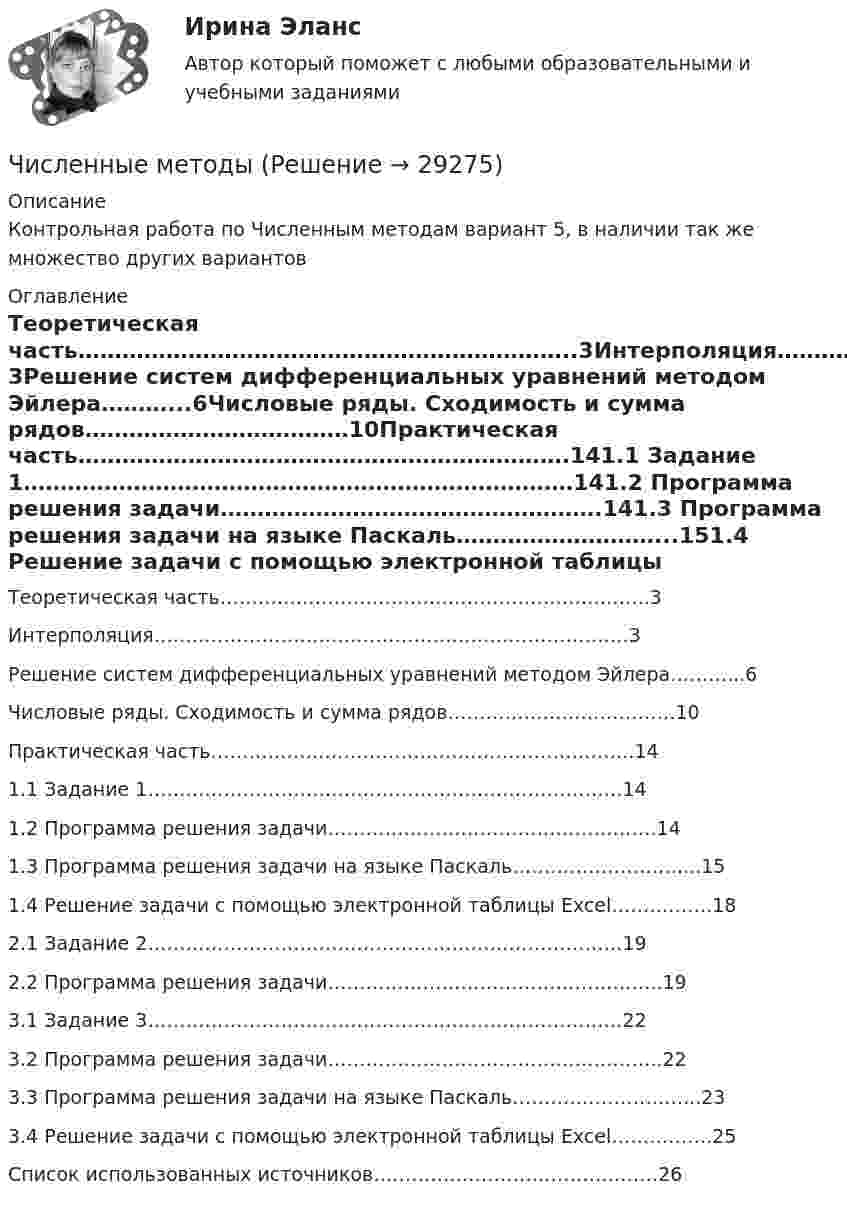     
          Описание
          Контрольная работа по Численным методам вариант 5, в наличии так же множество других вариантов 
          Оглавление
          Теоретическая часть…………………………………………………………..3Интерполяция…………………………………………………………………3Решение систем дифференциальных уравнений методом Эйлера………...6Числовые ряды. Сходимость и сумма рядов………………………………10Практическая часть………………………………………………………….141.1  Задание 1…………………………………………………………………141.2  Программа решения задачи…………………………………………….141.3  Программа решения задачи на языке Паскаль………………………...151.4  Решение задачи с помощью электронной таблицы Excel…………….182.1 Задание 2…………………………………………………………………192.2 Программа решения задачи……………………………………………..193.1 Задание 3…………………………………………………………………223.2 Программа решения задачи……………………………………………..223.3 Программа решения задачи на языке Паскаль………………………...233.4 Решение задачи с помощью электронной таблицы Excel…………….25Список использованных источников………………………………………26  
            
            
            Численность цехового административно-управленческого персонала (АУП) Численные методыЧисленные методы / 54 вопросаЧисленные методы в задачах теплообмена (ответы на тест Синергия / МТИ / МОИ / МосАП)⭐ Численные методы в задачах теплообмена.ти (ответы на тест Синергия / МТИ / МосАП, июль 2022)💯 Численные методы в задачах теплообмена.ти (правильные ответы на тест Синергия / МОИ / МТИ / МосАП)💯 Численные методы в задачах теплообмена.ти (правильные ответы на тест Синергия / МОИ / МТИ / МосАП, август 2023)Числа a и b такие, что ab+sqrt(ab+1)+sqrt(a^2+b)*sqrt(b^2+a)=0. Найдите значение b*sqrt(a^2+b)+a*sqrt(b^2+a).Числа x,y,z такие, что x-y+z=1, xy+2z^2-6z+1=0. Найдите наибольшее значение (x-1)^2+(y+1)^2.Числами Ферма называют числа вида F(n)=2^(2^n)+1, при n=0,1,2,... Докажите, что все числа Ферма, кроме F(0) и F(1), оканчиваются цифрой 7.Численное моделирование процессов сопровождающихся фазовыми переходамиЧисленность занятых в экономике по видам экономической деятельности в России за 7-10 летЧисленность и структура работников предприятия по категориямЧисленность населения Орловской области 1 млн. человек. Среднее потребление яиц – 205 штук в год на человека. В настоящее время отпускная цена этого продукта птицефабрики «Орловская» – 25 руб. за 1 десяток. 
