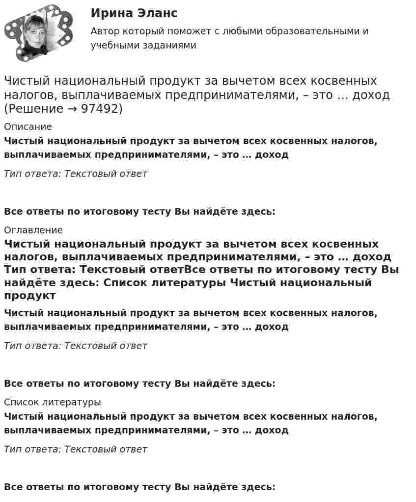      
            Описание
            Чистый национальный продукт за вычетом всех косвенных налогов, выплачиваемых предпринимателями, – это … доход Тип ответа: Текстовый ответ Все ответы по итоговому тесту Вы найдёте здесь:  
            Оглавление
            Чистый национальный продукт за вычетом всех косвенных налогов, выплачиваемых предпринимателями, – это … доход Тип ответа: Текстовый ответВсе ответы по итоговому тесту Вы найдёте здесь:  
            Список литературы
            Чистый национальный продукт за вычетом всех косвенных налогов, выплачиваемых предпринимателями, – это … доход Тип ответа: Текстовый ответВсе ответы по итоговому тесту Вы найдёте здесь:  
            
            
            Чистоту речи нарушает ... (укажите 2 варианта ответа)  использование выразительных средств языка использование просторечных слов следование нормам литературного языка использование слов-паразитов (вот, значит, так сказать)Чистый национальный продукт за вычетом всех косвенных налогов,  выплачиваемых предпринимателями, – это … доходЧлен жилищного кооператива, гражданка А. М. Илонова, обратилась в городской центр жилищных субсидий за получением субсидии на оплату коммунальных услуг. Имеет ли Илонова право на эту субсидию как член жилищного кооператива?Член Совета Федерации от Энской области Иванова И.И. обратилась с внепроцессуальным заявлением к Председателю Верховного Суда РФ. Сенатор просит разъяснить отдельные положения, Члены ... наблюдательных комиссий вправе принимать от задержанных жалобы на нарушение прав человека.Члены неформальной организацииЧлены общественных ... комиссий вправе принимать от задержанных жалобы на нарушение прав человека.Числительное 87 в английском языке записывается словами как …Число витков на единице длины однослойного соленоида без сердечника составляет 20 1/см, его длина 20 см, диаметр 2 см, сопротивление обмотки 300 Ом. В соленоиде ток увеличился от нуля до 5 А.число в строку прописью с++Число силовых линий заряда Q равноЧисло электронов, которые могут находиться на одном энергетическом уровне, определяется формулой …Чистая прибыль организации - это ...Чистая процентная маржа 