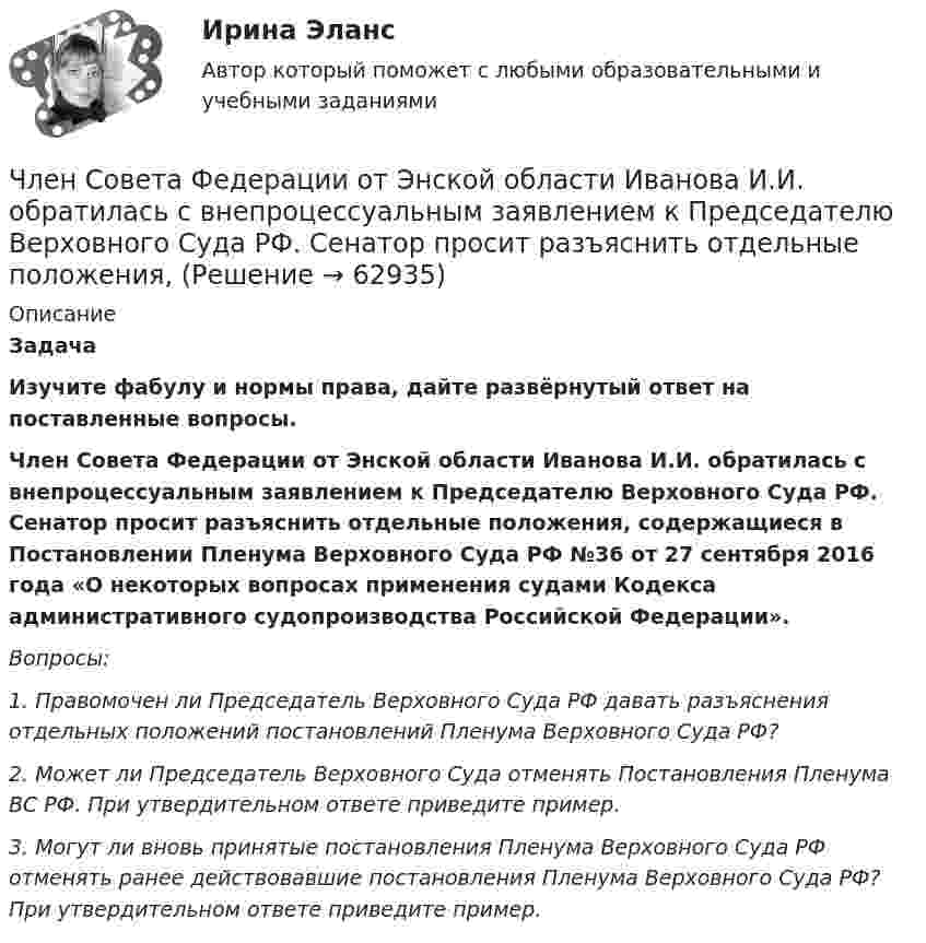      
            Описание
             Задача  Изучите фабулу и нормы права, дайте развёрнутый ответ на поставленные вопросы.   Член Совета Федерации от Энской области Иванова И.И. обратилась с внепроцессуальным заявлением к Председателю Верховного Суда РФ. Сенатор просит разъяснить отдельные положения, содержащиеся в Постановлении Пленума Верховного Суда РФ №36 от 27 сентября 2016 года «О некоторых вопросах применения судами Кодекса административного судопроизводства Российской Федерации».  Вопросы: 1.        Правомочен ли Председатель Верховного Суда РФ давать разъяснения отдельных положений постановлений Пленума Верховного Суда РФ? 2.        Может ли Председатель Верховного Суда отменять Постановления Пленума ВС РФ. При утвердительном ответе приведите пример. 3.        Могут ли вновь принятые постановления Пленума Верховного Суда РФ отменять ранее действовавшие постановления Пленума Верховного Суда РФ? При утвердительном ответе приведите пример.   
            
            
            Член жилищного кооператива, гражданка А. М. Илонова, обратилась в городской центр жилищных субсидий за получением субсидии на оплату коммунальных услуг. Имеет ли Илонова право на эту субсидию как член жилищного кооператива?Член Совета Федерации от Энской области Иванова И.И. обратилась с внепроцессуальным заявлением к Председателю Верховного Суда РФ. Сенатор просит разъяснить отдельные положения, Члены ... наблюдательных комиссий вправе принимать от задержанных жалобы на нарушение прав человека.Члены неформальной организацииЧлены общественных ... комиссий вправе принимать от задержанных жалобы на нарушение прав человека.Члены общественных комиссий в сфере обращения с лицами, находящимися в условиях ограничения свободы, могут... (выберите два варианта ответа)Члены партии «Любители пива» Пупкин и Сюткин в день проведения выборов мэра (РОСДИСТАНТ)число в строку прописью с++Число силовых линий заряда Q равноЧисло электронов, которые могут находиться на одном энергетическом уровне, определяется формулой …Чистая прибыль организации - это ...Чистая процентная маржа Чистая стоимостьЧистоту речи нарушает ... (укажите 2 варианта ответа)  использование выразительных средств языка использование просторечных слов следование нормам литературного языка использование слов-паразитов (вот, значит, так сказать)