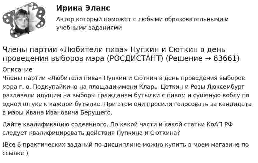      
            Описание
            Члены партии «Любители пива» Пупкин и Сюткин в день проведения выборов мэра г. о. Подкупайкино на площади имени Клары Цеткин и Розы Люксембург раздавали идущим на выборы гражданам бутылки с пивом и сушеную воблу по одной штуке к каждой бутылке. При этом они просили голосовать за кандидата в мэры Ивана Ивановича Берущего.Дайте квалификацию содеянного. По какой части и какой статьи КоАП РФ следует квалифицировать действия Пупкина и Сюткина?(Все 6 практических заданий по дисциплине можно купить в моем магазине по ссылке )   
            
            
            Члены общественных комиссий в сфере обращения с лицами, находящимися в условиях ограничения свободы, могут... (выберите два варианта ответа)Члены партии «Любители пива» Пупкин и Сюткин в день проведения выборов мэра (РОСДИСТАНТ)Чочиева Т. А. КПБ-2-013 КУРСОВАЯ основы управления персоналомЧПОУ «ФИНАНСОВО-ЭКОНОМИЧЕСКИЙ КОЛЛЕДЖ»  ЗАДАНИЯ ДЛЯ ДЕМОНСТРАЦИОННОГО ЭКЗАМЕНА ГОСУДАРСТВЕННОЙ ИТОГОВОЙ АТТЕСТАЦИИ – 2022 (ФИНАНСЫ)Чрезвычайные ситуации, их классификация.Чсс 23-летней девушки равный 117 уд./мин. После прохождения степ-теста Керша будет считатьсяЧСС 55-летнего мужчины равный 135 уд./мин. после прохождения степ-теста Керша будет считатьсяЧистая стоимостьЧистоту речи нарушает ... (укажите 2 варианта ответа)  использование выразительных средств языка использование просторечных слов следование нормам литературного языка использование слов-паразитов (вот, значит, так сказать)Чистый национальный продукт за вычетом всех косвенных налогов,  выплачиваемых предпринимателями, – это … доходЧлен жилищного кооператива, гражданка А. М. Илонова, обратилась в городской центр жилищных субсидий за получением субсидии на оплату коммунальных услуг. Имеет ли Илонова право на эту субсидию как член жилищного кооператива?Член Совета Федерации от Энской области Иванова И.И. обратилась с внепроцессуальным заявлением к Председателю Верховного Суда РФ. Сенатор просит разъяснить отдельные положения, Члены ... наблюдательных комиссий вправе принимать от задержанных жалобы на нарушение прав человека.Члены неформальной организации