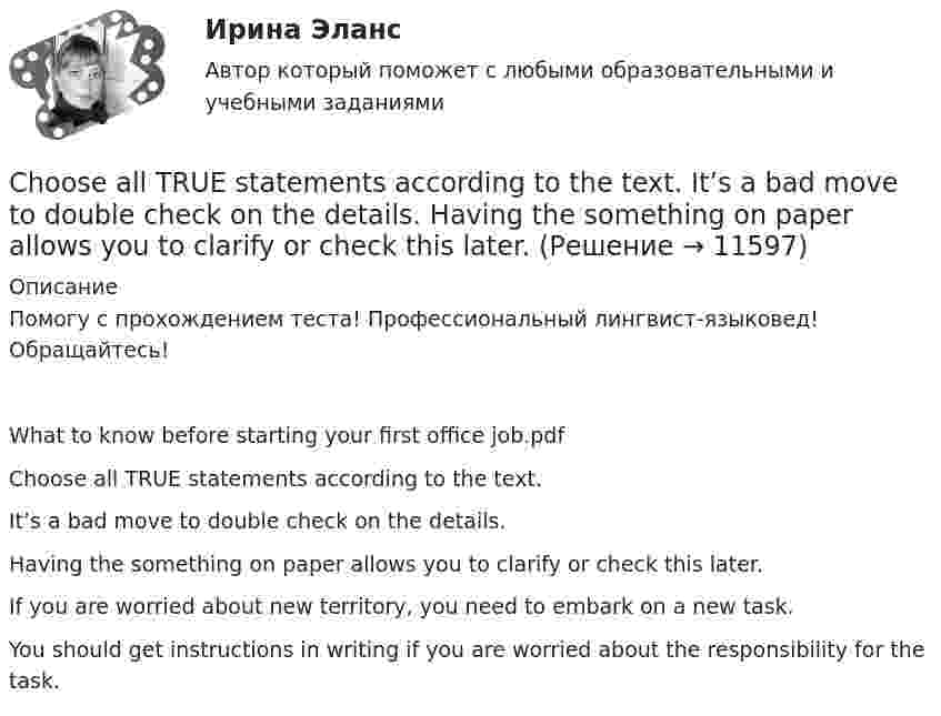      
          Описание
          Помогу с прохождением теста! Профессиональный лингвист-языковед! Обращайтесь!What to know before starting your first office job.pdfChoose all TRUE statements according to the text.It’s a bad move to double check on the details.Having the something on paper allows you to clarify or check this later. If you are worried about new territory, you need to embark on a new task.You should get instructions in writing if you are worried about the responsibility for the task.   
            
            
            ..... children ….. happy with their presents. Выберите один ответ: a.Both of /were b.Both / were c.Both / was d.Both of / wasChoose all TRUE statements according to the text.  It’s a bad move to double check on the details.  Having the something on paper allows you to clarify or check this later. Choose all true statements according to the text Personal life. Отметьте все верные предложения в соответствии с текстом Personal life.  Нажав на имя файла,Choose all true statements according to the text Tomsk. Отметьте все верные предложения в соответствии с текстом Tomsk.Choose the correct option.  Why should you find about the dress code in the company?Choose true sentence according to the text. Homemaking… [Every family needs a homemaker.]Cindy Crawford ….. a model, but not anymore. Выберите один ответ: a.used to be b.used to being c.used be d.used beingB журнале учета полученных счетов-фактур покупатель обязан хранить …B журнале учета полученных счетов-фактур покупатель обязан хранить …B учете расходов на оплату труда организация должна отражать выплаты, …B учете расходов на оплату труда организация должна отражать выплаты, …C# 4 задачи 7 вариантCanned and frozen foods are … foods because they are ready to serve with a minimum amount of preparation.Canopy Growth Corp (CGC) – одна из самых инновационных и ведущих компаний в сфере производства и продажи медицинской марихуаны