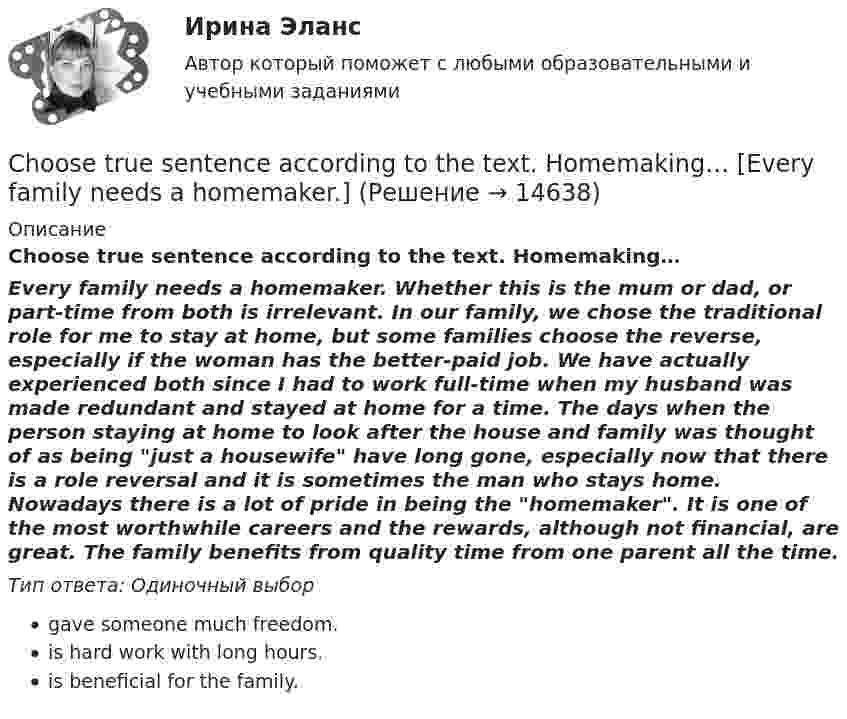      
          Описание
          Choose true sentence according to the text. Homemaking… Every family needs a homemaker. Whether this is the mum or dad, or part-time from both is irrelevant. In our family, we chose the traditional role for me to stay at home, but some families choose the reverse, especially if the woman has the better-paid job. We have actually experienced both since I had to work full-time when my husband was made redundant and stayed at home for a time. The days when the person staying at home to look after the house and family was thought of as being just a housewife have long gone, especially now that there is a role reversal and it is sometimes the man who stays home. Nowadays there is a lot of pride in being the homemaker. It is one of the most worthwhile careers and the rewards, although not financial, are great. The family benefits from quality time from one parent all the time.﻿Тип ответа: Одиночный выборgave someone much freedom.is hard work with long hours.is beneficial for the family.  
            
            
            Choose the correct option.  Why should you find about the dress code in the company?Choose true sentence according to the text. Homemaking… [Every family needs a homemaker.]Cindy Crawford ….. a model, but not anymore. Выберите один ответ: a.used to be b.used to being c.used be d.used beingclassicus   Стиль - направление в литературе и искусстве 17 – начала 19 вв., Clothes ….. some people at all. Выберите один ответ: a. not interested b. doesn’t interest c. don’t interest d. not interestCPA и тизерные рекламные сети 44 вопросаCPA и тизерные рекламные сети (СИНЕРГИЯ 2022 ОТВЕТЫ ВСЕ ВОПРОСЫC# 4 задачи 7 вариантCanned and frozen foods are … foods because they are ready to serve with a minimum amount of preparation.Canopy Growth Corp (CGC) – одна из самых инновационных и ведущих компаний в сфере производства и продажи медицинской марихуаныCase-практикум: жир свинье не товарищ?....... children ….. happy with their presents. Выберите один ответ: a.Both of /were b.Both / were c.Both / was d.Both of / wasChoose all TRUE statements according to the text.  It’s a bad move to double check on the details.  Having the something on paper allows you to clarify or check this later. Choose all true statements according to the text Personal life. Отметьте все верные предложения в соответствии с текстом Personal life.  Нажав на имя файла,