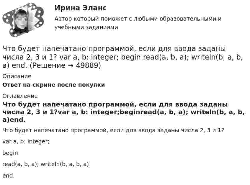      
            Описание
            Ответ на скрине после покупки 
            Оглавление
            Что будет напечатано программой, если для ввода заданы числа 2, 3 и 1?var a, b: integer;beginread(a, b, a); writeln(b, a, b, a)end. 
            
            
            Что будет если поменять местами концы проводов на двух выводах обмоток электродвигателя? Выберите один ответ:Что будет напечатано программой, если для ввода заданы числа 2, 3 и 1? var a, b: integer; begin read(a, b, a); writeln(b, a, b, a) end.Что будет с разностью потенциалов между пластинами заряженного конденсатора, если уменьшить расстояние между ними?Чтобы анализировать этапность развития конфликта, необходимо определить его …Чтобы анализировать этапность развития конфликта, необходимо определить его … границыЧтобы вытащить автомобиль, застрявший в грязи, водитель привязал один конец троса к автомобилю, а второй – к стоящему впереди придорожному дереву, предварительно натянув трос. Затем он подошёл к середине троса и стал оттягивать Чтобы добиться эффекта общности в проектной группе, необходимо ...Члены партии «Любители пива» Пупкин и Сюткин в день проведения выборов мэра (РОСДИСТАНТ)Чочиева Т. А. КПБ-2-013 КУРСОВАЯ основы управления персоналомЧПОУ «ФИНАНСОВО-ЭКОНОМИЧЕСКИЙ КОЛЛЕДЖ»  ЗАДАНИЯ ДЛЯ ДЕМОНСТРАЦИОННОГО ЭКЗАМЕНА ГОСУДАРСТВЕННОЙ ИТОГОВОЙ АТТЕСТАЦИИ – 2022 (ФИНАНСЫ)Чрезвычайные ситуации, их классификация.Чсс 23-летней девушки равный 117 уд./мин. После прохождения степ-теста Керша будет считатьсяЧСС 55-летнего мужчины равный 135 уд./мин. после прохождения степ-теста Керша будет считатьсяЧтение заключается в распознавании языковых символов, способности вслух или молча воспроизводить состоящие из них слова, соединять минимальные фрагменты текста в предложения, фразы или высказывания и понимать смысл прочитанного. Человеку не
