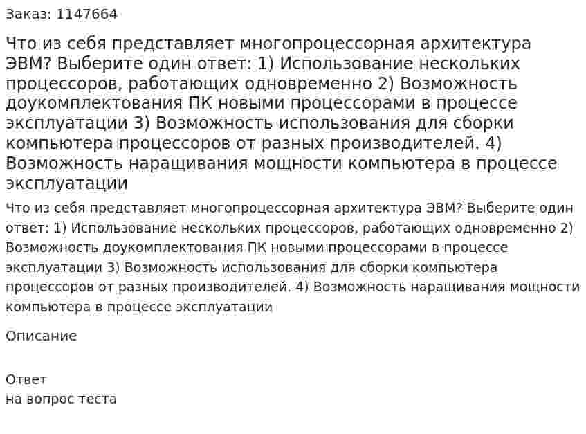 Что из себя представляет многопроцессорная архитектура ЭВМ? Выберите один ответ: 1) Использование нескольких процессоров, работающих одновременно 2) Возможность доукомплектования ПК новыми процессорами в процессе эксплуатации 3) Возможность использования для сборки компьютера процессоров от разных производителей. 4) Возможность наращивания мощности компьютера в процессе эксплуатации