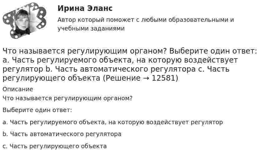      
          Описание
          Что называется регулирующим органом?Выберите один ответ: a. Часть регулируемого объекта, на которую воздействует регулятор b. Часть автоматического регулятора c. Часть регулирующего объекта  
            
            
            Что называется регулируемым объектом? Выберите один ответ:  Что называется регулирующим органом? Выберите один ответ:  a. Часть регулируемого объекта, на которую воздействует регулятор  b. Часть автоматического регулятора  c. Часть регулирующего объектаЧто называется САУ? Выберите один ответ:  a. Совокупность автоматического регулятора и регулирующего объекта, взаимодействующих между собой  b. Совокупность автоматического регулятора и регулируемой величины  c. Совокупность автоматическоЧто называется сигналом ошибки? Выберите один ответ:  a. частное сигнала главной обратной связи и входного сигнала  b. сумма входного сигнала и сигнала главной обратной связи  c. разность между входным сигналом и сигналом главной обратной связиЧто называется системой непрерывного действия? Выберите один ответ: Что называется тавровым сварным соединением?Что называется тавровым сварным соединением?Что может сравняться с домашней пахлавой - рецептЧто можно считать оригиналом электронного документа? Каким образом должны быть оформлены распечатки электронных документов, представляемых в арбитражных суд? Что называется автоматическим регулированием? Выберите один ответ:   Что называется вводом внутреннего водопровода?Что называется возмущающим воздействием? Выберите один ответ:  Что называется низшей теплотой сгорания топлива ТулГУЧто называется отклонением регулируемой величины в данный момент времени? Выберите один ответ:  a. Ее отличие от некоторого фиксированного значения, принятого за начало отчета  b. Ее отличие от минимального значения, принятого за начало отчета 