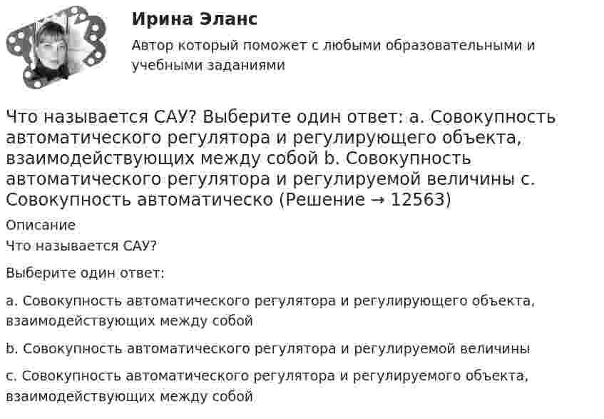      
          Описание
          Что называется САУ?Выберите один ответ: a. Совокупность автоматического регулятора и регулирующего объекта, взаимодействующих между собой b. Совокупность автоматического регулятора и регулируемой величины c. Совокупность автоматического регулятора и регулируемого объекта, взаимодействующих между собой  
            
            
            Что называется регулирующим органом? Выберите один ответ:  a. Часть регулируемого объекта, на которую воздействует регулятор  b. Часть автоматического регулятора  c. Часть регулирующего объектаЧто называется САУ? Выберите один ответ:  a. Совокупность автоматического регулятора и регулирующего объекта, взаимодействующих между собой  b. Совокупность автоматического регулятора и регулируемой величины  c. Совокупность автоматическоЧто называется сигналом ошибки? Выберите один ответ:  a. частное сигнала главной обратной связи и входного сигнала  b. сумма входного сигнала и сигнала главной обратной связи  c. разность между входным сигналом и сигналом главной обратной связиЧто называется системой непрерывного действия? Выберите один ответ: Что называется тавровым сварным соединением?Что называется тавровым сварным соединением?Что называется топливом. ТулГУЧто можно считать оригиналом электронного документа? Каким образом должны быть оформлены распечатки электронных документов, представляемых в арбитражных суд? Что называется автоматическим регулированием? Выберите один ответ:   Что называется вводом внутреннего водопровода?Что называется возмущающим воздействием? Выберите один ответ:  Что называется низшей теплотой сгорания топлива ТулГУЧто называется отклонением регулируемой величины в данный момент времени? Выберите один ответ:  a. Ее отличие от некоторого фиксированного значения, принятого за начало отчета  b. Ее отличие от минимального значения, принятого за начало отчета Что называется периодом полураспада элемента? Запишите полную и сокращенную реакции естественного радиоактивного распада ядер урана-238 и плутония-239, укажите периоды полураспада для этих изотопов.