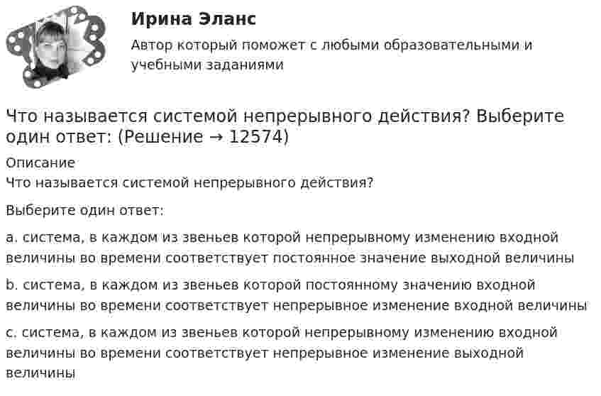      
          Описание
          Что называется системой непрерывного действия?Выберите один ответ: a. система, в каждом из звеньев которой непрерывному изменению входной величины во времени соответствует постоянное значение выходной величины b. система, в каждом из звеньев которой постоянному значению входной величины во времени соответствует непрерывное изменение входной величины c. система, в каждом из звеньев которой непрерывному изменению входной величины во времени соответствует непрерывное изменение выходной величины  
            
            
            Что называется сигналом ошибки? Выберите один ответ:  a. частное сигнала главной обратной связи и входного сигнала  b. сумма входного сигнала и сигнала главной обратной связи  c. разность между входным сигналом и сигналом главной обратной связиЧто называется системой непрерывного действия? Выберите один ответ: Что называется тавровым сварным соединением?Что называется тавровым сварным соединением?Что называется топливом. ТулГУЧто называется энергоресурсами Выберите один ответ: a.районная трансформаторная подстанция b.электрические системы и сети c.движение заряженных частиц в проводнике d.материальные объекты, в которых сосредоточена электроэнергия для использоЧто называют высотой точки? Выберите один ответ: a.удаление точки от экватора b.расстояние, отсчитанное по направлению отвесной линии от данной точки до отсчетной уровенной поверхности c.превышение точки над земной поверхностьюЧто называется вводом внутреннего водопровода?Что называется возмущающим воздействием? Выберите один ответ:  Что называется низшей теплотой сгорания топлива ТулГУЧто называется отклонением регулируемой величины в данный момент времени? Выберите один ответ:  a. Ее отличие от некоторого фиксированного значения, принятого за начало отчета  b. Ее отличие от минимального значения, принятого за начало отчета Что называется периодом полураспада элемента? Запишите полную и сокращенную реакции естественного радиоактивного распада ядер урана-238 и плутония-239, укажите периоды полураспада для этих изотопов.Что называется регулируемым объектом? Выберите один ответ:  Что называется регулирующим органом? Выберите один ответ:  a. Часть регулируемого объекта, на которую воздействует регулятор  b. Часть автоматического регулятора  c. Часть регулирующего объекта